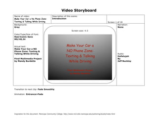 Video Storyboard
Name of video:                               Description of this scene:
Make Your Car a No Phone Zone:               Introduction
Texting & Talking While Driving                                                                                Screen 1 of 18
Background:                                                                                                             Narration:
Grey                                                                                                                    None
                                                                    Screen size: 4:3
Color/Type/Size of Font:
Red/Comic Sans
MS/40,24


Actual text:
Make Your Car a NO
Phone Zone: Texting &
Talking While Driving                                                                                                      Audio:
                                                                                                                           Hallelujah
Final Multimedia Project                                                                                                   By
by Mandy Burdette                                                                                                          Jeff Buckley




Transition to next clip: Fade Smoothly

Animation: Entrance>Fade




Inspiration for this document: Maricopa Community College. http://www.mcli.dist.maricopa.edu/authoring/studio/index.html
 