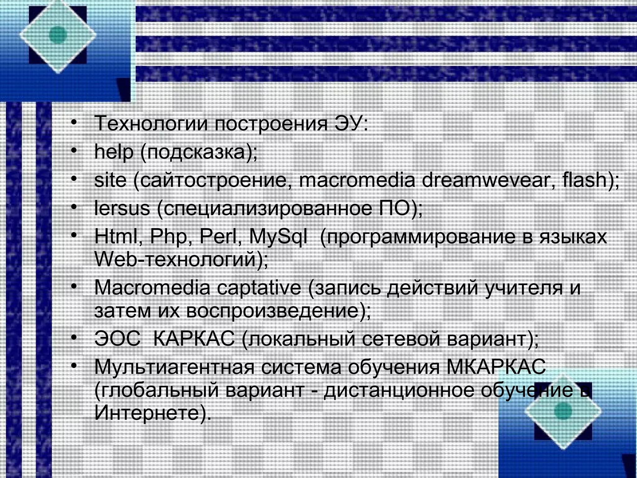 • Технологии построения ЭУ:
• help (подсказка);
• site (сайтостроение, macromedia dreamwevear, flash);
• lersus (специализированное ПО);
• Html, Php, Perl, MySql (программирование в языках
Web-технологий);
• Macromedia captative (запись действий учителя и
затем их воспроизведение);
• ЭОС КАРКАС (локальный сетевой вариант);
• Мультиагентная система обучения МКАРКАС
(глобальный вариант - дистанционное обучение в
Интернете).
 