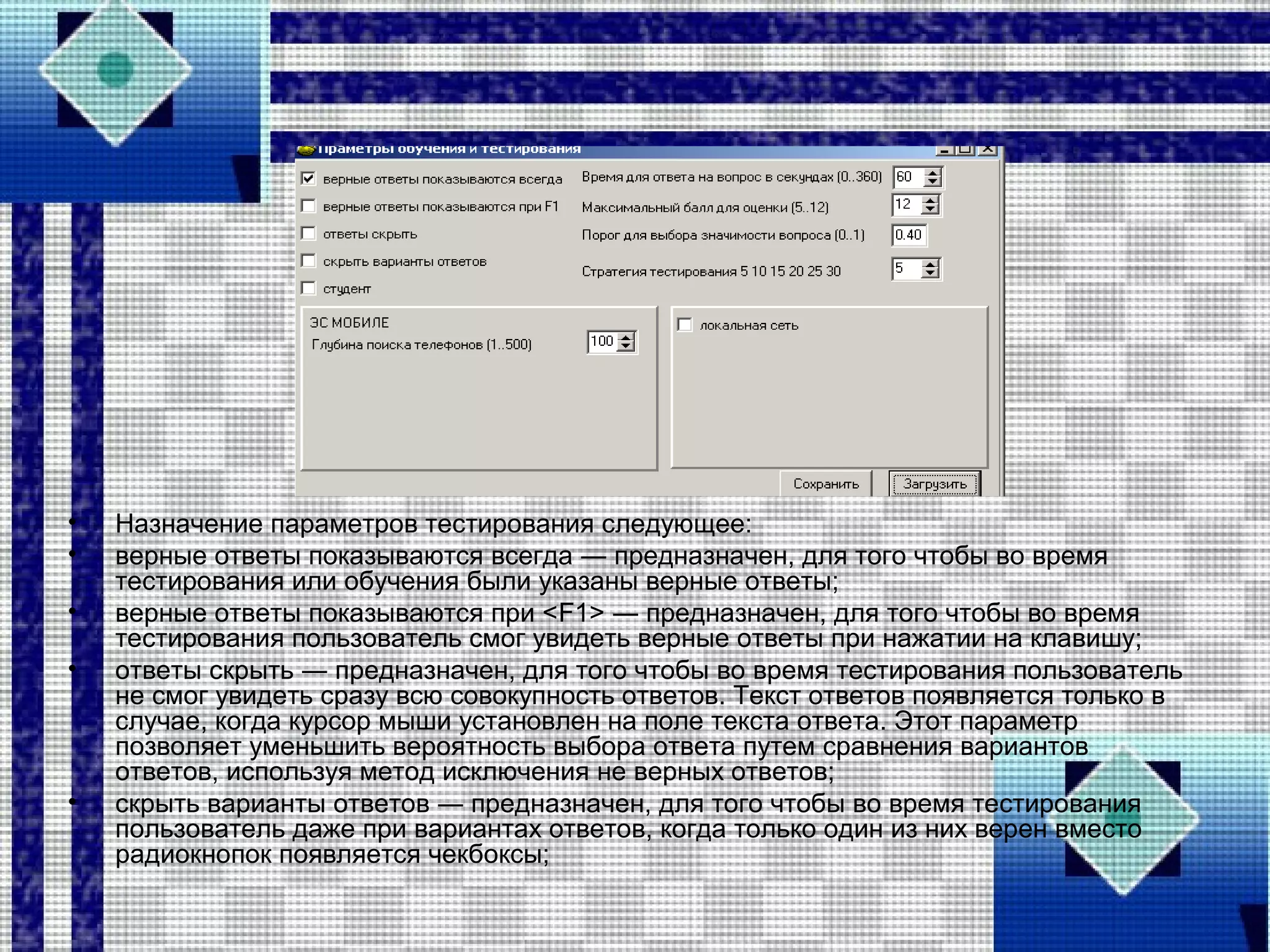 • Назначение параметров тестирования следующее:
• верные ответы показываются всегда ― предназначен, для того чтобы во время
тестирования или обучения были указаны верные ответы;
• верные ответы показываются при <F1> ― предназначен, для того чтобы во время
тестирования пользователь смог увидеть верные ответы при нажатии на клавишу;
• ответы скрыть ― предназначен, для того чтобы во время тестирования пользователь
не смог увидеть сразу всю совокупность ответов. Текст ответов появляется только в
случае, когда курсор мыши установлен на поле текста ответа. Этот параметр
позволяет уменьшить вероятность выбора ответа путем сравнения вариантов
ответов, используя метод исключения не верных ответов;
• скрыть варианты ответов ― предназначен, для того чтобы во время тестирования
пользователь даже при вариантах ответов, когда только один из них верен вместо
радиокнопок появляется чекбоксы;
 