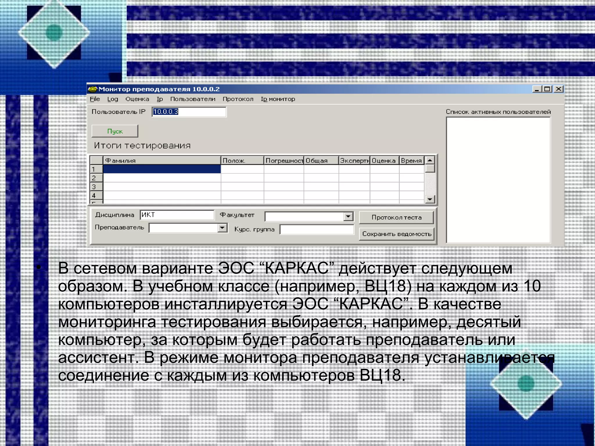 • В сетевом варианте ЭОС “КАРКАС” действует следующем
образом. В учебном классе (например, ВЦ18) на каждом из 10
компьютеров инсталлируется ЭОС “КАРКАС”. В качестве
мониторинга тестирования выбирается, например, десятый
компьютер, за которым будет работать преподаватель или
ассистент. В режиме монитора преподавателя устанавливается
соединение с каждым из компьютеров ВЦ18.
 