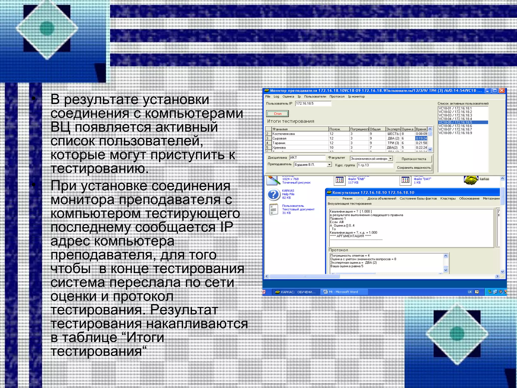 • В результате установки
соединения с компьютерами
ВЦ появляется активный
список пользователей,
которые могут приступить к
тестированию.
• При установке соединения
монитора преподавателя с
компьютером тестирующего
последнему сообщается IP
адрес компьютера
преподавателя, для того
чтобы в конце тестирования
система переслала по сети
оценки и протокол
тестирования. Результат
тестирования накапливаются
в таблице “Итоги
тестирования“
 