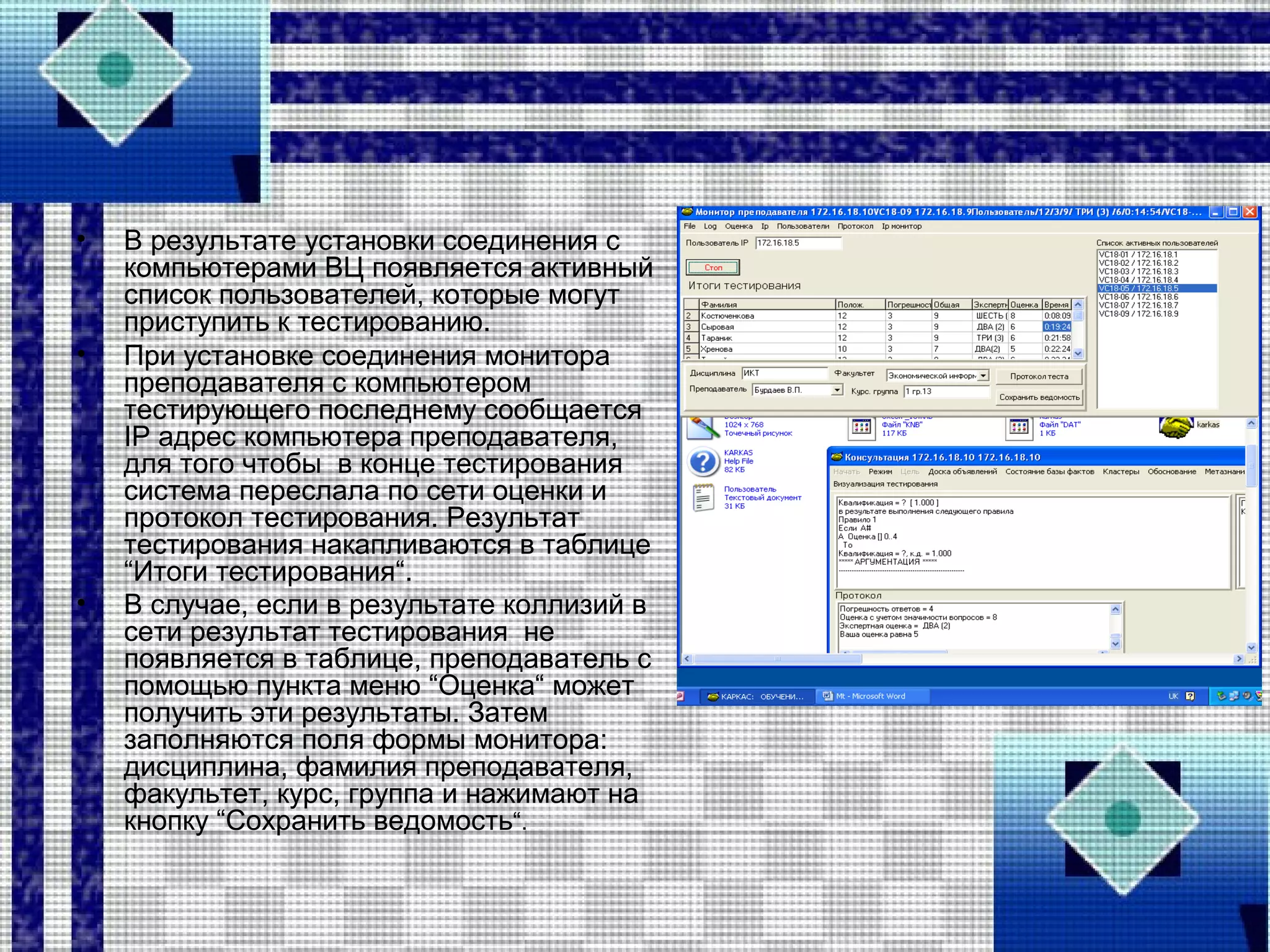 • В результате установки соединения с
компьютерами ВЦ появляется активный
список пользователей, которые могут
приступить к тестированию.
• При установке соединения монитора
преподавателя с компьютером
тестирующего последнему сообщается
IP адрес компьютера преподавателя,
для того чтобы в конце тестирования
система переслала по сети оценки и
протокол тестирования. Результат
тестирования накапливаются в таблице
“Итоги тестирования“.
• В случае, если в результате коллизий в
сети результат тестирования не
появляется в таблице, преподаватель с
помощью пункта меню “Оценка“ может
получить эти результаты. Затем
заполняются поля формы монитора:
дисциплина, фамилия преподавателя,
факультет, курс, группа и нажимают на
кнопку “Сохранить ведомость“.
 