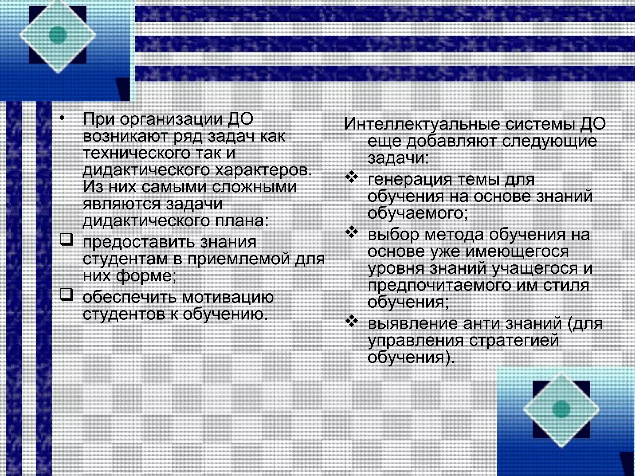 • При организации ДО
возникают ряд задач как
технического так и
дидактического характеров.
Из них самыми сложными
являются задачи
дидактического плана:
 предоставить знания
студентам в приемлемой для
них форме;
 обеспечить мотивацию
студентов к обучению.
Интеллектуальные системы ДО
еще добавляют следующие
задачи:
 генерация темы для
обучения на основе знаний
обучаемого;
 выбор метода обучения на
основе уже имеющегося
уровня знаний учащегося и
предпочитаемого им стиля
обучения;
 выявление анти знаний (для
управления стратегией
обучения).
 
