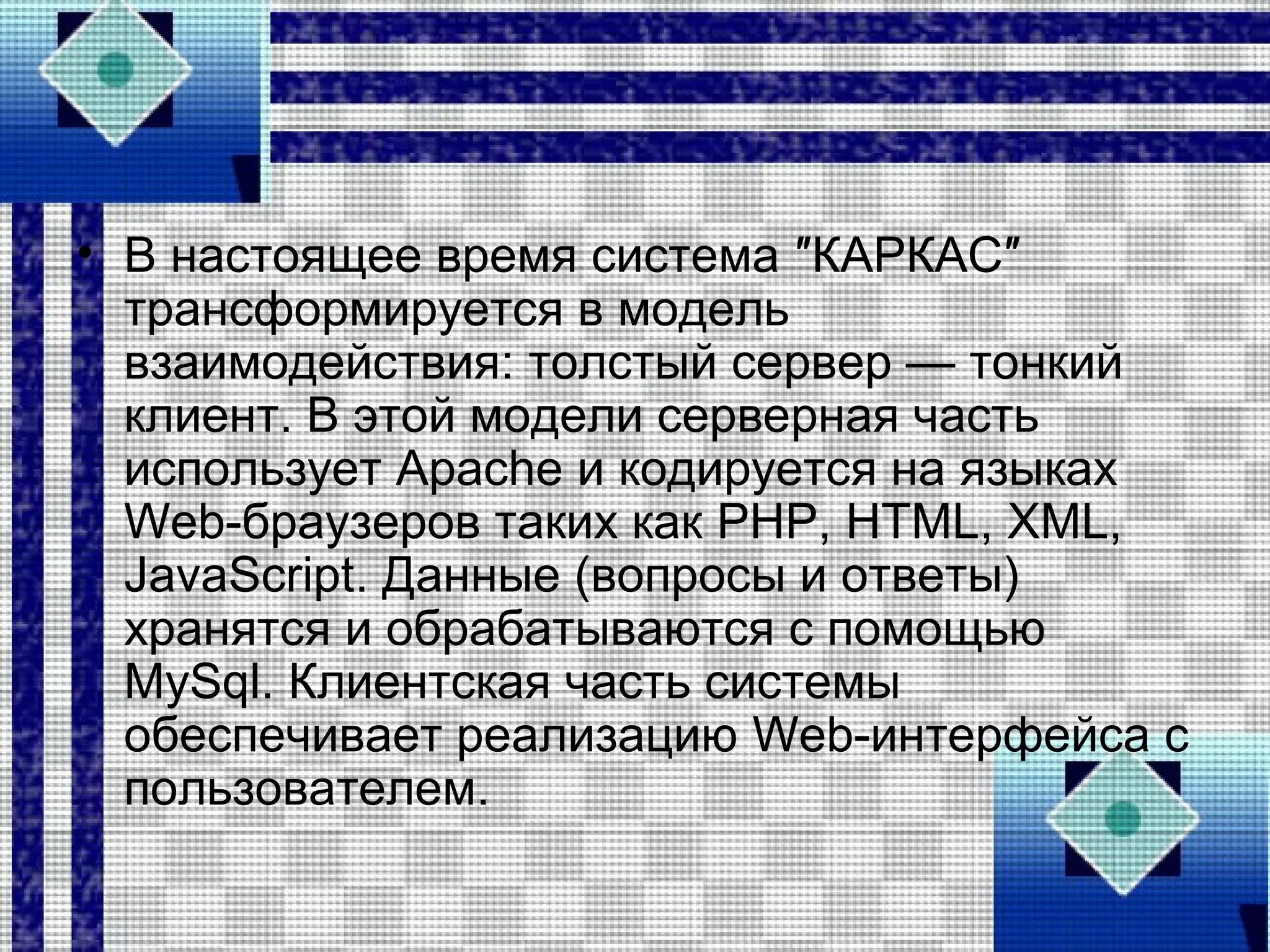 • В настоящее время система ″КАРКАС″
трансформируется в модель
взаимодействия: толстый сервер — тонкий
клиент. В этой модели серверная часть
использует Apache и кодируется на языках
Web-браузеров таких как PHP, HTML, XML,
JavaScript. Данные (вопросы и ответы)
хранятся и обрабатываются с помощью
MySql. Клиентская часть системы
обеспечивает реализацию Web-интерфейса с
пользователем.
 