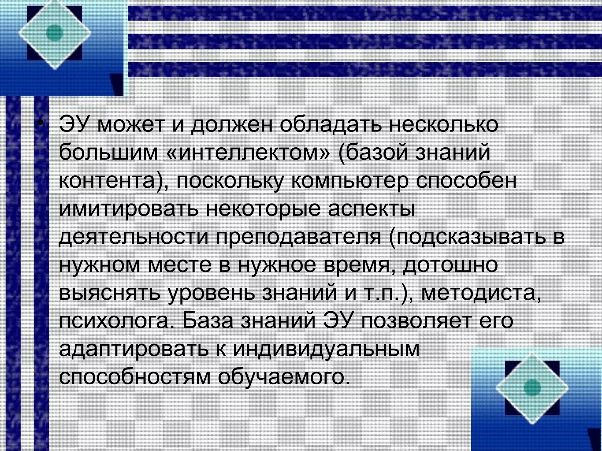 • ЭУ может и должен обладать несколько
большим «интеллектом» (базой знаний
контента), поскольку компьютер способен
имитировать некоторые аспекты
деятельности преподавателя (подсказывать в
нужном месте в нужное время, дотошно
выяснять уровень знаний и т.п.), методиста,
психолога. База знаний ЭУ позволяет его
адаптировать к индивидуальным
способностям обучаемого.
 
