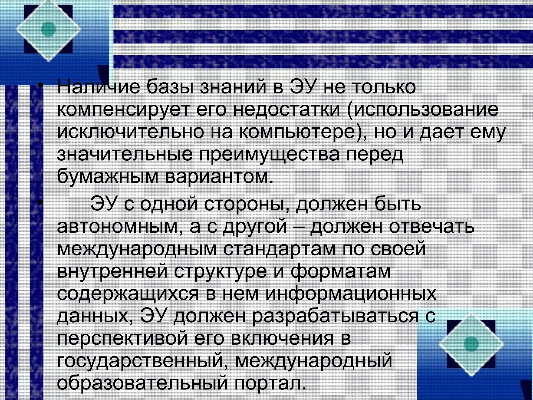 • Наличие базы знаний в ЭУ не только
компенсирует его недостатки (использование
исключительно на компьютере), но и дает ему
значительные преимущества перед
бумажным вариантом.
• ЭУ с одной стороны, должен быть
автономным, а с другой – должен отвечать
международным стандартам по своей
внутренней структуре и форматам
содержащихся в нем информационных
данных, ЭУ должен разрабатываться с
перспективой его включения в
государственный, международный
образовательный портал.
 