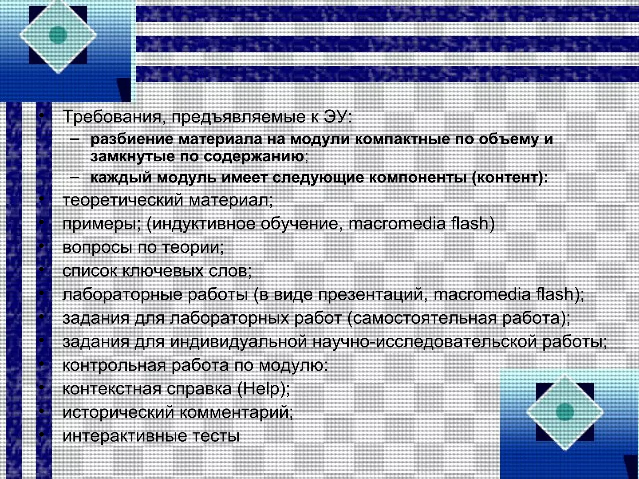 • Требования, предъявляемые к ЭУ:
– разбиение материала на модули компактные по объему и
замкнутые по содержанию;
– каждый модуль имеет следующие компоненты (контент):
• теоретический материал;
• примеры; (индуктивное обучение, macromedia flash)
• вопросы по теории;
• список ключевых слов;
• лабораторные работы (в виде презентаций, macromedia flash);
• задания для лабораторных работ (самостоятельная работа);
• задания для индивидуальной научно-исследовательской работы;
• контрольная работа по модулю:
• контекстная справка (Help);
• исторический комментарий;
• интерактивные тесты
 