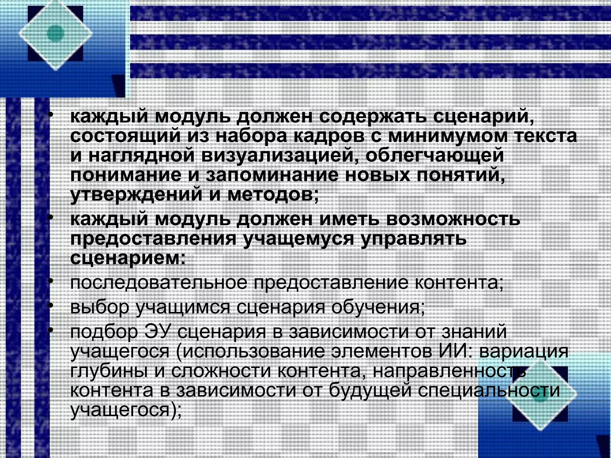 • каждый модуль должен содержать сценарий,
состоящий из набора кадров с минимумом текста
и наглядной визуализацией, облегчающей
понимание и запоминание новых понятий,
утверждений и методов;
• каждый модуль должен иметь возможность
предоставления учащемуся управлять
сценарием:
• последовательное предоставление контента;
• выбор учащимся сценария обучения;
• подбор ЭУ сценария в зависимости от знаний
учащегося (использование элементов ИИ: вариация
глубины и сложности контента, направленность
контента в зависимости от будущей специальности
учащегося);
 
