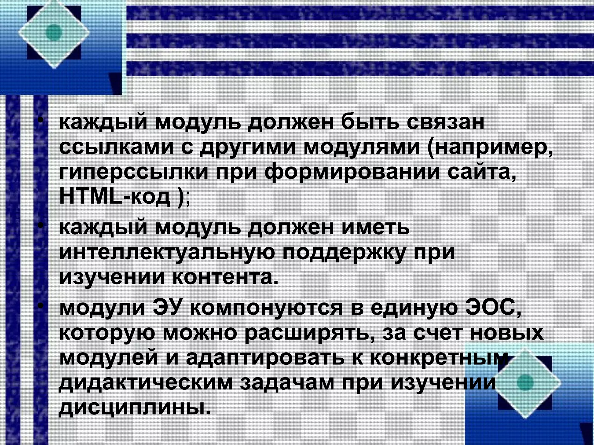 • каждый модуль должен быть связан
ссылками с другими модулями (например,
гиперссылки при формировании сайта,
HTML-код );
• каждый модуль должен иметь
интеллектуальную поддержку при
изучении контента.
• модули ЭУ компонуются в единую ЭОС,
которую можно расширять, за счет новых
модулей и адаптировать к конкретным
дидактическим задачам при изучении
дисциплины.
 
