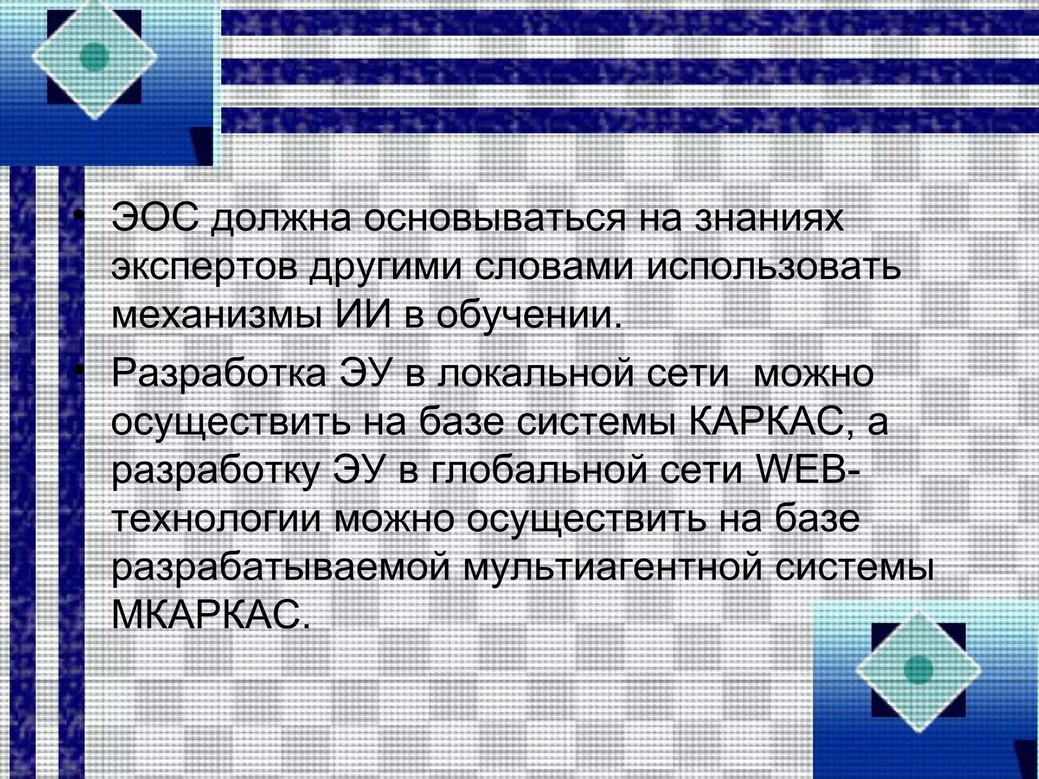 • ЭОС должна основываться на знаниях
экспертов другими словами использовать
механизмы ИИ в обучении.
• Разработка ЭУ в локальной сети можно
осуществить на базе системы КАРКАС, а
разработку ЭУ в глобальной сети WEB-
технологии можно осуществить на базе
разрабатываемой мультиагентной системы
МКАРКАС.
 