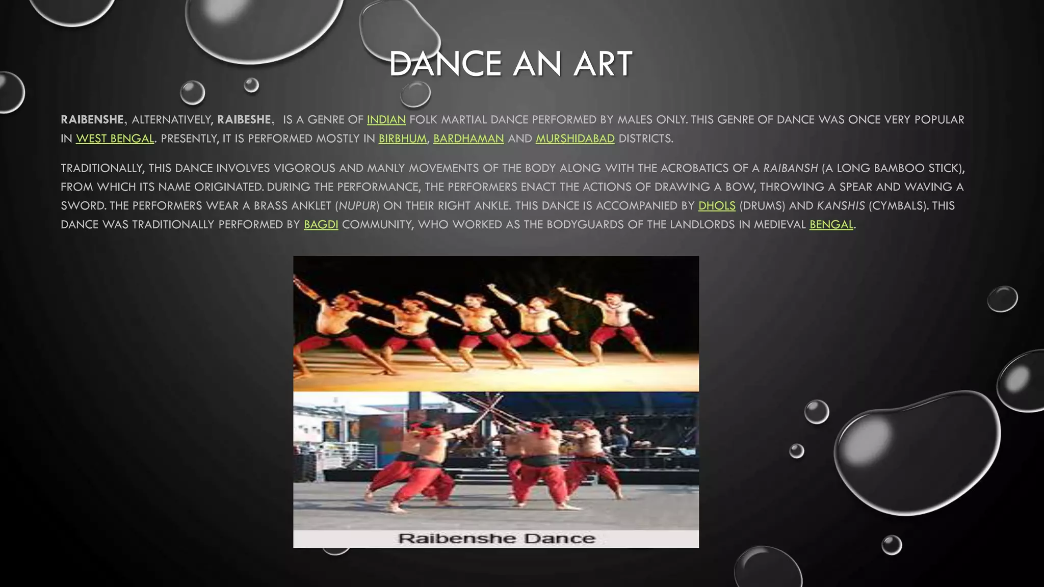 DANCE AN ART
RAIBENSHE, ALTERNATIVELY, RAIBESHE, IS A GENRE OF INDIAN FOLK MARTIAL DANCE PERFORMED BY MALES ONLY. THIS GENRE OF DANCE WAS ONCE VERY POPULAR
IN WEST BENGAL. PRESENTLY, IT IS PERFORMED MOSTLY IN BIRBHUM, BARDHAMAN AND MURSHIDABAD DISTRICTS.
TRADITIONALLY, THIS DANCE INVOLVES VIGOROUS AND MANLY MOVEMENTS OF THE BODY ALONG WITH THE ACROBATICS OF A RAIBANSH (A LONG BAMBOO STICK),
FROM WHICH ITS NAME ORIGINATED. DURING THE PERFORMANCE, THE PERFORMERS ENACT THE ACTIONS OF DRAWING A BOW, THROWING A SPEAR AND WAVING A
SWORD. THE PERFORMERS WEAR A BRASS ANKLET (NUPUR) ON THEIR RIGHT ANKLE. THIS DANCE IS ACCOMPANIED BY DHOLS (DRUMS) AND KANSHIS (CYMBALS). THIS
DANCE WAS TRADITIONALLY PERFORMED BY BAGDI COMMUNITY, WHO WORKED AS THE BODYGUARDS OF THE LANDLORDS IN MEDIEVAL BENGAL.
 