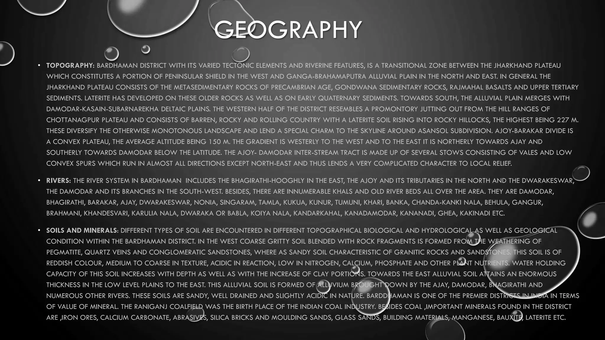 GEOGRAPHY
• TOPOGRAPHY: BARDHAMAN DISTRICT WITH ITS VARIED TECTONIC ELEMENTS AND RIVERINE FEATURES, IS A TRANSITIONAL ZONE BETWEEN THE JHARKHAND PLATEAU
WHICH CONSTITUTES A PORTION OF PENINSULAR SHIELD IN THE WEST AND GANGA-BRAHAMAPUTRA ALLUVIAL PLAIN IN THE NORTH AND EAST. IN GENERAL THE
JHARKHAND PLATEAU CONSISTS OF THE METASEDIMENTARY ROCKS OF PRECAMBRIAN AGE, GONDWANA SEDIMENTARY ROCKS, RAJMAHAL BASALTS AND UPPER TERTIARY
SEDIMENTS. LATERITE HAS DEVELOPED ON THESE OLDER ROCKS AS WELL AS ON EARLY QUATERNARY SEDIMENTS. TOWARDS SOUTH, THE ALLUVIAL PLAIN MERGES WITH
DAMODAR-KASAIN-SUBARNAREKHA DELTAIC PLAINS. THE WESTERN HALF OF THE DISTRICT RESEMBLES A PROMONTORY JUTTING OUT FROM THE HILL RANGES OF
CHOTTANAGPUR PLATEAU AND CONSISTS OF BARREN, ROCKY AND ROLLING COUNTRY WITH A LATERITE SOIL RISING INTO ROCKY HILLOCKS, THE HIGHEST BEING 227 M.
THESE DIVERSIFY THE OTHERWISE MONOTONOUS LANDSCAPE AND LEND A SPECIAL CHARM TO THE SKYLINE AROUND ASANSOL SUBDIVISION. AJOY-BARAKAR DIVIDE IS
A CONVEX PLATEAU, THE AVERAGE ALTITUDE BEING 150 M. THE GRADIENT IS WESTERLY TO THE WEST AND TO THE EAST IT IS NORTHERLY TOWARDS AJAY AND
SOUTHERLY TOWARDS DAMODAR BELOW THE LATITUDE. THE AJOY- DAMODAR INTER-STREAM TRACT IS MADE UP OF SEVERAL STOWS CONSISTING OF VALES AND LOW
CONVEX SPURS WHICH RUN IN ALMOST ALL DIRECTIONS EXCEPT NORTH-EAST AND THUS LENDS A VERY COMPLICATED CHARACTER TO LOCAL RELIEF.
• RIVERS: THE RIVER SYSTEM IN BARDHAMAN INCLUDES THE BHAGIRATHI-HOOGHLY IN THE EAST, THE AJOY AND ITS TRIBUTARIES IN THE NORTH AND THE DWARAKESWAR,
THE DAMODAR AND ITS BRANCHES IN THE SOUTH-WEST. BESIDES, THERE ARE INNUMERABLE KHALS AND OLD RIVER BEDS ALL OVER THE AREA. THEY ARE DAMODAR,
BHAGIRATHI, BARAKAR, AJAY, DWARAKESWAR, NONIA, SINGARAM, TAMLA, KUKUA, KUNUR, TUMUNI, KHARI, BANKA, CHANDA-KANKI NALA, BEHULA, GANGUR,
BRAHMANI, KHANDESVARI, KARULIA NALA, DWARAKA OR BABLA, KOIYA NALA, KANDARKAHAL, KANADAMODAR, KANANADI, GHEA, KAKINADI ETC.
• SOILS AND MINERALS: DIFFERENT TYPES OF SOIL ARE ENCOUNTERED IN DIFFERENT TOPOGRAPHICAL BIOLOGICAL AND HYDROLOGICAL AS WELL AS GEOLOGICAL
CONDITION WITHIN THE BARDHAMAN DISTRICT. IN THE WEST COARSE GRITTY SOIL BLENDED WITH ROCK FRAGMENTS IS FORMED FROM THE WEATHERING OF
PEGMATITE, QUARTZ VEINS AND CONGLOMERATIC SANDSTONES, WHERE AS SANDY SOIL CHARACTERISTIC OF GRANITIC ROCKS AND SANDSTONES. THIS SOIL IS OF
REDDISH COLOUR, MEDIUM TO COARSE IN TEXTURE, ACIDIC IN REACTION, LOW IN NITROGEN, CALCIUM, PHOSPHATE AND OTHER PLANT NUTRIENTS. WATER HOLDING
CAPACITY OF THIS SOIL INCREASES WITH DEPTH AS WELL AS WITH THE INCREASE OF CLAY PORTIONS. TOWARDS THE EAST ALLUVIAL SOIL ATTAINS AN ENORMOUS
THICKNESS IN THE LOW LEVEL PLAINS TO THE EAST. THIS ALLUVIAL SOIL IS FORMED OF ALLUVIUM BROUGHT DOWN BY THE AJAY, DAMODAR, BHAGIRATHI AND
NUMEROUS OTHER RIVERS. THESE SOILS ARE SANDY, WELL DRAINED AND SLIGHTLY ACIDIC IN NATURE. BARDDHAMAN IS ONE OF THE PREMIER DISTRICTS IN INDIA IN TERMS
OF VALUE OF MINERAL. THE RANIGANJ COALFIELD WAS THE BIRTH PLACE OF THE INDIAN COAL INDUSTRY. BESIDES COAL ,IMPORTANT MINERALS FOUND IN THE DISTRICT
ARE ,IRON ORES, CALCIUM CARBONATE, ABRASIVES, SILICA BRICKS AND MOULDING SANDS, GLASS SANDS, BUILDING MATERIALS, MANGANESE, BAUXITE, LATERITE ETC.
 