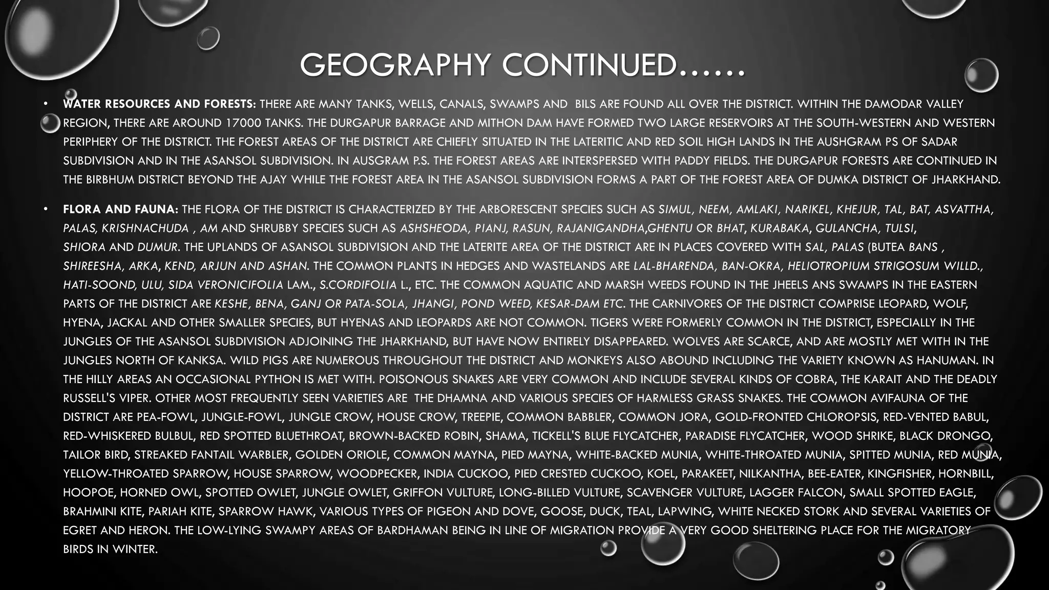 GEOGRAPHY CONTINUED……
• WATER RESOURCES AND FORESTS: THERE ARE MANY TANKS, WELLS, CANALS, SWAMPS AND BILS ARE FOUND ALL OVER THE DISTRICT. WITHIN THE DAMODAR VALLEY
REGION, THERE ARE AROUND 17000 TANKS. THE DURGAPUR BARRAGE AND MITHON DAM HAVE FORMED TWO LARGE RESERVOIRS AT THE SOUTH-WESTERN AND WESTERN
PERIPHERY OF THE DISTRICT. THE FOREST AREAS OF THE DISTRICT ARE CHIEFLY SITUATED IN THE LATERITIC AND RED SOIL HIGH LANDS IN THE AUSHGRAM PS OF SADAR
SUBDIVISION AND IN THE ASANSOL SUBDIVISION. IN AUSGRAM P.S. THE FOREST AREAS ARE INTERSPERSED WITH PADDY FIELDS. THE DURGAPUR FORESTS ARE CONTINUED IN
THE BIRBHUM DISTRICT BEYOND THE AJAY WHILE THE FOREST AREA IN THE ASANSOL SUBDIVISION FORMS A PART OF THE FOREST AREA OF DUMKA DISTRICT OF JHARKHAND.
• FLORA AND FAUNA: THE FLORA OF THE DISTRICT IS CHARACTERIZED BY THE ARBORESCENT SPECIES SUCH AS SIMUL, NEEM, AMLAKI, NARIKEL, KHEJUR, TAL, BAT, ASVATTHA,
PALAS, KRISHNACHUDA , AM AND SHRUBBY SPECIES SUCH AS ASHSHEODA, PIANJ, RASUN, RAJANIGANDHA,GHENTU OR BHAT, KURABAKA, GULANCHA, TULSI,
SHIORA AND DUMUR. THE UPLANDS OF ASANSOL SUBDIVISION AND THE LATERITE AREA OF THE DISTRICT ARE IN PLACES COVERED WITH SAL, PALAS (BUTEA BANS ,
SHIREESHA, ARKA, KEND, ARJUN AND ASHAN. THE COMMON PLANTS IN HEDGES AND WASTELANDS ARE LAL-BHARENDA, BAN-OKRA, HELIOTROPIUM STRIGOSUM WILLD.,
HATI-SOOND, ULU, SIDA VERONICIFOLIA LAM., S.CORDIFOLIA L., ETC. THE COMMON AQUATIC AND MARSH WEEDS FOUND IN THE JHEELS ANS SWAMPS IN THE EASTERN
PARTS OF THE DISTRICT ARE KESHE, BENA, GANJ OR PATA-SOLA, JHANGI, POND WEED, KESAR-DAM ETC. THE CARNIVORES OF THE DISTRICT COMPRISE LEOPARD, WOLF,
HYENA, JACKAL AND OTHER SMALLER SPECIES, BUT HYENAS AND LEOPARDS ARE NOT COMMON. TIGERS WERE FORMERLY COMMON IN THE DISTRICT, ESPECIALLY IN THE
JUNGLES OF THE ASANSOL SUBDIVISION ADJOINING THE JHARKHAND, BUT HAVE NOW ENTIRELY DISAPPEARED. WOLVES ARE SCARCE, AND ARE MOSTLY MET WITH IN THE
JUNGLES NORTH OF KANKSA. WILD PIGS ARE NUMEROUS THROUGHOUT THE DISTRICT AND MONKEYS ALSO ABOUND INCLUDING THE VARIETY KNOWN AS HANUMAN. IN
THE HILLY AREAS AN OCCASIONAL PYTHON IS MET WITH. POISONOUS SNAKES ARE VERY COMMON AND INCLUDE SEVERAL KINDS OF COBRA, THE KARAIT AND THE DEADLY
RUSSELL'S VIPER. OTHER MOST FREQUENTLY SEEN VARIETIES ARE THE DHAMNA AND VARIOUS SPECIES OF HARMLESS GRASS SNAKES. THE COMMON AVIFAUNA OF THE
DISTRICT ARE PEA-FOWL, JUNGLE-FOWL, JUNGLE CROW, HOUSE CROW, TREEPIE, COMMON BABBLER, COMMON JORA, GOLD-FRONTED CHLOROPSIS, RED-VENTED BABUL,
RED-WHISKERED BULBUL, RED SPOTTED BLUETHROAT, BROWN-BACKED ROBIN, SHAMA, TICKELL'S BLUE FLYCATCHER, PARADISE FLYCATCHER, WOOD SHRIKE, BLACK DRONGO,
TAILOR BIRD, STREAKED FANTAIL WARBLER, GOLDEN ORIOLE, COMMON MAYNA, PIED MAYNA, WHITE-BACKED MUNIA, WHITE-THROATED MUNIA, SPITTED MUNIA, RED MUNIA,
YELLOW-THROATED SPARROW, HOUSE SPARROW, WOODPECKER, INDIA CUCKOO, PIED CRESTED CUCKOO, KOEL, PARAKEET, NILKANTHA, BEE-EATER, KINGFISHER, HORNBILL,
HOOPOE, HORNED OWL, SPOTTED OWLET, JUNGLE OWLET, GRIFFON VULTURE, LONG-BILLED VULTURE, SCAVENGER VULTURE, LAGGER FALCON, SMALL SPOTTED EAGLE,
BRAHMINI KITE, PARIAH KITE, SPARROW HAWK, VARIOUS TYPES OF PIGEON AND DOVE, GOOSE, DUCK, TEAL, LAPWING, WHITE NECKED STORK AND SEVERAL VARIETIES OF
EGRET AND HERON. THE LOW-LYING SWAMPY AREAS OF BARDHAMAN BEING IN LINE OF MIGRATION PROVIDE A VERY GOOD SHELTERING PLACE FOR THE MIGRATORY
BIRDS IN WINTER.
 