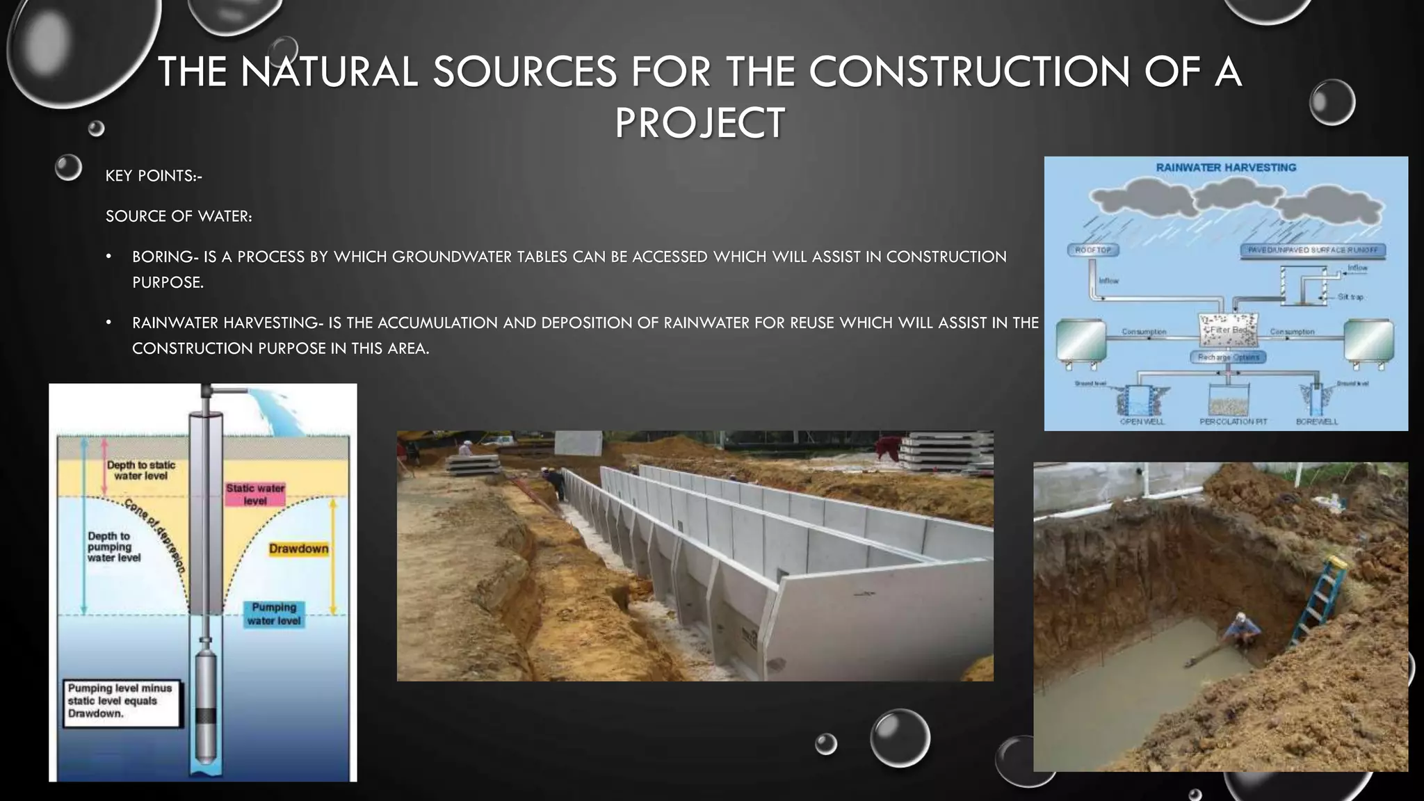 THE NATURAL SOURCES FOR THE CONSTRUCTION OF A
PROJECT
KEY POINTS:-
SOURCE OF WATER:
• BORING- IS A PROCESS BY WHICH GROUNDWATER TABLES CAN BE ACCESSED WHICH WILL ASSIST IN CONSTRUCTION
PURPOSE.
• RAINWATER HARVESTING- IS THE ACCUMULATION AND DEPOSITION OF RAINWATER FOR REUSE WHICH WILL ASSIST IN THE
CONSTRUCTION PURPOSE IN THIS AREA.
 