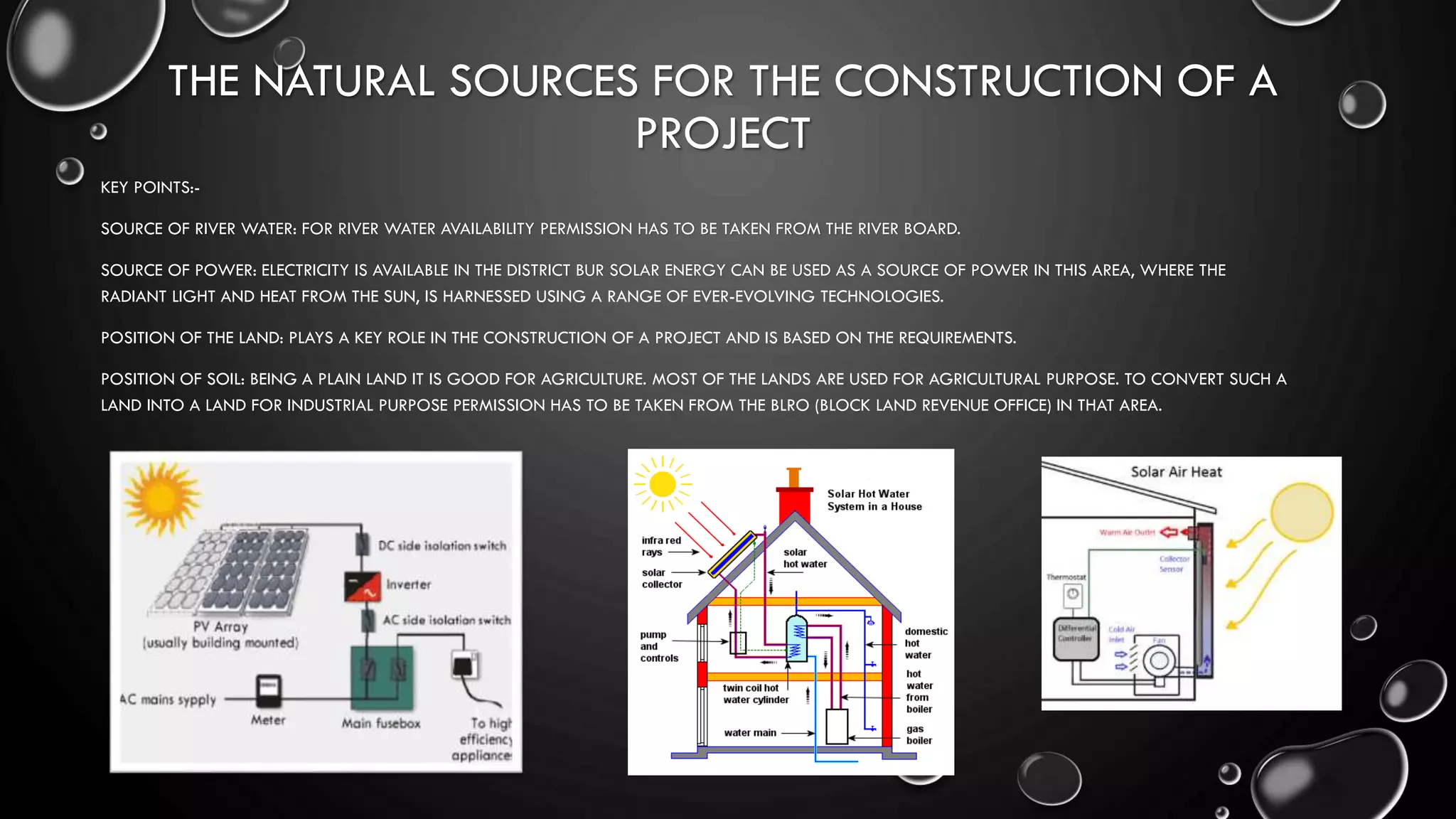 THE NATURAL SOURCES FOR THE CONSTRUCTION OF A
PROJECT
KEY POINTS:-
SOURCE OF RIVER WATER: FOR RIVER WATER AVAILABILITY PERMISSION HAS TO BE TAKEN FROM THE RIVER BOARD.
SOURCE OF POWER: ELECTRICITY IS AVAILABLE IN THE DISTRICT BUR SOLAR ENERGY CAN BE USED AS A SOURCE OF POWER IN THIS AREA, WHERE THE
RADIANT LIGHT AND HEAT FROM THE SUN, IS HARNESSED USING A RANGE OF EVER-EVOLVING TECHNOLOGIES.
POSITION OF THE LAND: PLAYS A KEY ROLE IN THE CONSTRUCTION OF A PROJECT AND IS BASED ON THE REQUIREMENTS.
POSITION OF SOIL: BEING A PLAIN LAND IT IS GOOD FOR AGRICULTURE. MOST OF THE LANDS ARE USED FOR AGRICULTURAL PURPOSE. TO CONVERT SUCH A
LAND INTO A LAND FOR INDUSTRIAL PURPOSE PERMISSION HAS TO BE TAKEN FROM THE BLRO (BLOCK LAND REVENUE OFFICE) IN THAT AREA.
 