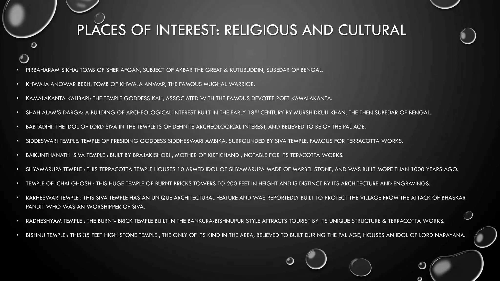 PLACES OF INTEREST: RELIGIOUS AND CULTURAL
• PIRBAHARAM SIKHA: TOMB OF SHER AFGAN, SUBJECT OF AKBAR THE GREAT & KUTUBUDDIN, SUBEDAR OF BENGAL.
• KHWAJA ANOWAR BERH: TOMB OF KHWAJA ANWAR, THE FAMOUS MUGHAL WARRIOR.
• KAMALAKANTA KALIBARI: THE TEMPLE GODDESS KALI, ASSOCIATED WITH THE FAMOUS DEVOTEE POET KAMALAKANTA.
• SHAH ALAM’S DARGA: A BUILDING OF ARCHEOLOGICAL INTEREST BUILT IN THE EARLY 18TH CENTURY BY MURSHIDKULI KHAN, THE THEN SUBEDAR OF BENGAL.
• BABTADIHI: THE IDOL OF LORD SIVA IN THE TEMPLE IS OF DEFINITE ARCHEOLOGICAL INTEREST, AND BELIEVED TO BE OF THE PAL AGE.
• SIDDESWARI TEMPLE: TEMPLE OF PRESIDING GODDESS SIDDHESWARI AMBIKA, SURROUNDED BY SIVA TEMPLE. FAMOUS FOR TERRACOTTA WORKS.
• BAIKUNTHANATH SIVA TEMPLE : BUILT BY BRAJAKISHORI , MOTHER OF KIRTICHAND , NOTABLE FOR ITS TERACOTTA WORKS.
• SHYAMARUPA TEMPLE : THIS TERRACOTTA TEMPLE HOUSES 10 ARMED IDOL OF SHYAMARUPA MADE OF MARBEL STONE, AND WAS BUILT MORE THAN 1000 YEARS AGO.
• TEMPLE OF ICHAI GHOSH : THIS HUGE TEMPLE OF BURNT BRICKS TOWERS TO 200 FEET IN HEIGHT AND IS DISTINCT BY ITS ARCHITECTURE AND ENGRAVINGS.
• RARHESWAR TEMPLE : THIS SIVA TEMPLE HAS AN UNIQUE ARCHITECTURAL FEATURE AND WAS REPORTEDLY BUILT TO PROTECT THE VILLAGE FROM THE ATTACK OF BHASKAR
PANDIT WHO WAS AN WORSHIPPER OF SIVA.
• RADHESHYAM TEMPLE : THE BURNT- BRICK TEMPLE BUILT IN THE BANKURA-BISHNUPUR STYLE ATTRACTS TOURIST BY ITS UNIQUE STRUCTURE & TERRACOTTA WORKS.
• BISHNU TEMPLE : THIS 35 FEET HIGH STONE TEMPLE , THE ONLY OF ITS KIND IN THE AREA, BELIEVED TO BUILT DURING THE PAL AGE, HOUSES AN IDOL OF LORD NARAYANA.
 