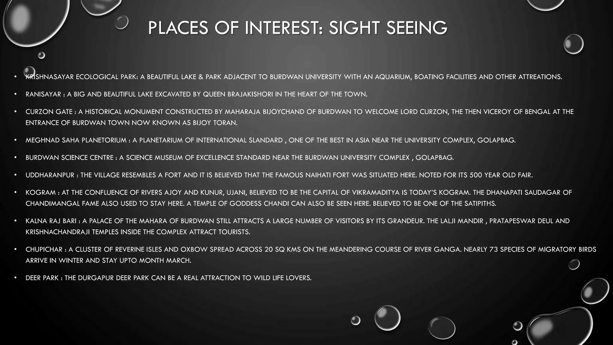 PLACES OF INTEREST: SIGHT SEEING
• KRISHNASAYAR ECOLOGICAL PARK: A BEAUTIFUL LAKE & PARK ADJACENT TO BURDWAN UNIVERSITY WITH AN AQUARIUM, BOATING FACILITIES AND OTHER ATTREATIONS.
• RANISAYAR : A BIG AND BEAUTIFUL LAKE EXCAVATED BY QUEEN BRAJAKISHORI IN THE HEART OF THE TOWN.
• CURZON GATE : A HISTORICAL MONUMENT CONSTRUCTED BY MAHARAJA BIJOYCHAND OF BURDWAN TO WELCOME LORD CURZON, THE THEN VICEROY OF BENGAL AT THE
ENTRANCE OF BURDWAN TOWN NOW KNOWN AS BIJOY TORAN.
• MEGHNAD SAHA PLANETORIUM : A PLANETARIUM OF INTERNATIONAL SLANDARD , ONE OF THE BEST IN ASIA NEAR THE UNIVERSITY COMPLEX, GOLAPBAG.
• BURDWAN SCIENCE CENTRE : A SCIENCE MUSEUM OF EXCELLENCE STANDARD NEAR THE BURDWAN UNIVERSITY COMPLEX , GOLAPBAG.
• UDDHARANPUR : THE VILLAGE RESEMBLES A FORT AND IT IS BELIEVED THAT THE FAMOUS NAIHATI FORT WAS SITUATED HERE. NOTED FOR ITS 500 YEAR OLD FAIR.
• KOGRAM : AT THE CONFLUENCE OF RIVERS AJOY AND KUNUR, UJANI, BELIEVED TO BE THE CAPITAL OF VIKRAMADITYA IS TODAY’S KOGRAM. THE DHANAPATI SAUDAGAR OF
CHANDIMANGAL FAME ALSO USED TO STAY HERE. A TEMPLE OF GODDESS CHANDI CAN ALSO BE SEEN HERE. BELIEVED TO BE ONE OF THE SATIPITHS.
• KALNA RAJ BARI : A PALACE OF THE MAHARA OF BURDWAN STILL ATTRACTS A LARGE NUMBER OF VISITORS BY ITS GRANDEUR. THE LALJI MANDIR , PRATAPESWAR DEUL AND
KRISHNACHANDRAJI TEMPLES INSIDE THE COMPLEX ATTRACT TOURISTS.
• CHUPICHAR : A CLUSTER OF REVERINE ISLES AND OXBOW SPREAD ACROSS 20 SQ KMS ON THE MEANDERING COURSE OF RIVER GANGA. NEARLY 73 SPECIES OF MIGRATORY BIRDS
ARRIVE IN WINTER AND STAY UPTO MONTH MARCH.
• DEER PARK : THE DURGAPUR DEER PARK CAN BE A REAL ATTRACTION TO WILD LIFE LOVERS.
 