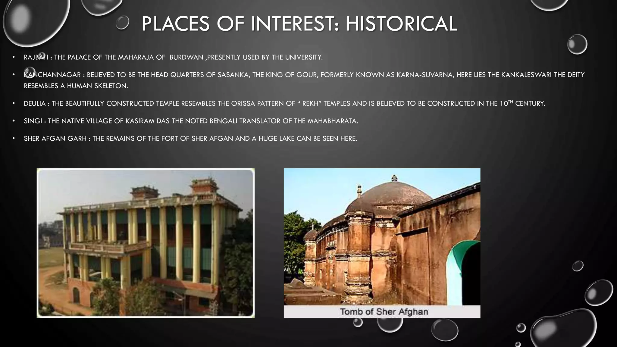 PLACES OF INTEREST: HISTORICAL
• RAJBATI : THE PALACE OF THE MAHARAJA OF BURDWAN ,PRESENTLY USED BY THE UNIVERSITY.
• KANCHANNAGAR : BELIEVED TO BE THE HEAD QUARTERS OF SASANKA, THE KING OF GOUR, FORMERLY KNOWN AS KARNA-SUVARNA, HERE LIES THE KANKALESWARI THE DEITY
RESEMBLES A HUMAN SKELETON.
• DEULIA : THE BEAUTIFULLY CONSTRUCTED TEMPLE RESEMBLES THE ORISSA PATTERN OF “ REKH” TEMPLES AND IS BELIEVED TO BE CONSTRUCTED IN THE 10TH CENTURY.
• SINGI : THE NATIVE VILLAGE OF KASIRAM DAS THE NOTED BENGALI TRANSLATOR OF THE MAHABHARATA.
• SHER AFGAN GARH : THE REMAINS OF THE FORT OF SHER AFGAN AND A HUGE LAKE CAN BE SEEN HERE.
 