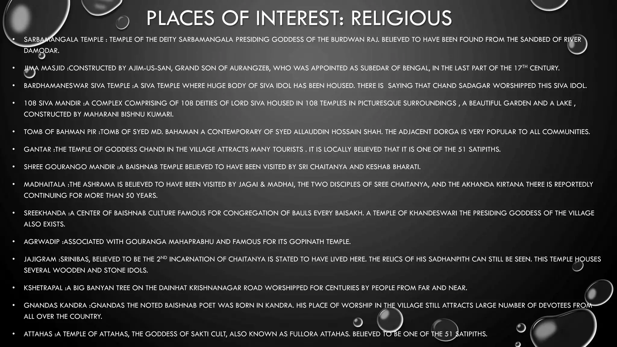 PLACES OF INTEREST: RELIGIOUS
• SARBAMANGALA TEMPLE : TEMPLE OF THE DEITY SARBAMANGALA PRESIDING GODDESS OF THE BURDWAN RAJ. BELIEVED TO HAVE BEEN FOUND FROM THE SANDBED OF RIVER
DAMODAR.
• JIMA MASJID :CONSTRUCTED BY AJIM-US-SAN, GRAND SON OF AURANGZEB, WHO WAS APPOINTED AS SUBEDAR OF BENGAL, IN THE LAST PART OF THE 17TH CENTURY.
• BARDHAMANESWAR SIVA TEMPLE :A SIVA TEMPLE WHERE HUGE BODY OF SIVA IDOL HAS BEEN HOUSED. THERE IS SAYING THAT CHAND SADAGAR WORSHIPPED THIS SIVA IDOL.
• 108 SIVA MANDIR :A COMPLEX COMPRISING OF 108 DEITIES OF LORD SIVA HOUSED IN 108 TEMPLES IN PICTURESQUE SURROUNDINGS , A BEAUTIFUL GARDEN AND A LAKE ,
CONSTRUCTED BY MAHARANI BISHNU KUMARI.
• TOMB OF BAHMAN PIR :TOMB OF SYED MD. BAHAMAN A CONTEMPORARY OF SYED ALLAUDDIN HOSSAIN SHAH. THE ADJACENT DORGA IS VERY POPULAR TO ALL COMMUNITIES.
• GANTAR :THE TEMPLE OF GODDESS CHANDI IN THE VILLAGE ATTRACTS MANY TOURISTS . IT IS LOCALLY BELIEVED THAT IT IS ONE OF THE 51 SATIPITHS.
• SHREE GOURANGO MANDIR :A BAISHNAB TEMPLE BELIEVED TO HAVE BEEN VISITED BY SRI CHAITANYA AND KESHAB BHARATI.
• MADHAITALA :THE ASHRAMA IS BELIEVED TO HAVE BEEN VISITED BY JAGAI & MADHAI, THE TWO DISCIPLES OF SREE CHAITANYA, AND THE AKHANDA KIRTANA THERE IS REPORTEDLY
CONTINUING FOR MORE THAN 50 YEARS.
• SREEKHANDA :A CENTER OF BAISHNAB CULTURE FAMOUS FOR CONGREGATION OF BAULS EVERY BAISAKH. A TEMPLE OF KHANDESWARI THE PRESIDING GODDESS OF THE VILLAGE
ALSO EXISTS.
• AGRWADIP :ASSOCIATED WITH GOURANGA MAHAPRABHU AND FAMOUS FOR ITS GOPINATH TEMPLE.
• JAJIGRAM :SRINIBAS, BELIEVED TO BE THE 2ND INCARNATION OF CHAITANYA IS STATED TO HAVE LIVED HERE. THE RELICS OF HIS SADHANPITH CAN STILL BE SEEN. THIS TEMPLE HOUSES
SEVERAL WOODEN AND STONE IDOLS.
• KSHETRAPAL :A BIG BANYAN TREE ON THE DAINHAT KRISHNANAGAR ROAD WORSHIPPED FOR CENTURIES BY PEOPLE FROM FAR AND NEAR.
• GNANDAS KANDRA :GNANDAS THE NOTED BAISHNAB POET WAS BORN IN KANDRA. HIS PLACE OF WORSHIP IN THE VILLAGE STILL ATTRACTS LARGE NUMBER OF DEVOTEES FROM
ALL OVER THE COUNTRY.
• ATTAHAS :A TEMPLE OF ATTAHAS, THE GODDESS OF SAKTI CULT, ALSO KNOWN AS FULLORA ATTAHAS. BELIEVED TO BE ONE OF THE 51 SATIPITHS.
 