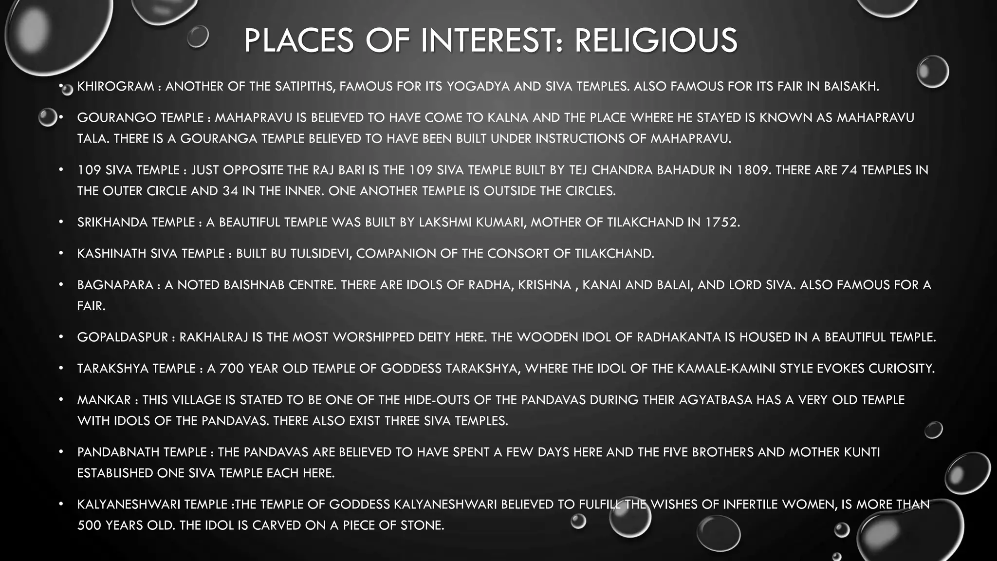 PLACES OF INTEREST: RELIGIOUS
• KHIROGRAM : ANOTHER OF THE SATIPITHS, FAMOUS FOR ITS YOGADYA AND SIVA TEMPLES. ALSO FAMOUS FOR ITS FAIR IN BAISAKH.
• GOURANGO TEMPLE : MAHAPRAVU IS BELIEVED TO HAVE COME TO KALNA AND THE PLACE WHERE HE STAYED IS KNOWN AS MAHAPRAVU
TALA. THERE IS A GOURANGA TEMPLE BELIEVED TO HAVE BEEN BUILT UNDER INSTRUCTIONS OF MAHAPRAVU.
• 109 SIVA TEMPLE : JUST OPPOSITE THE RAJ BARI IS THE 109 SIVA TEMPLE BUILT BY TEJ CHANDRA BAHADUR IN 1809. THERE ARE 74 TEMPLES IN
THE OUTER CIRCLE AND 34 IN THE INNER. ONE ANOTHER TEMPLE IS OUTSIDE THE CIRCLES.
• SRIKHANDA TEMPLE : A BEAUTIFUL TEMPLE WAS BUILT BY LAKSHMI KUMARI, MOTHER OF TILAKCHAND IN 1752.
• KASHINATH SIVA TEMPLE : BUILT BU TULSIDEVI, COMPANION OF THE CONSORT OF TILAKCHAND.
• BAGNAPARA : A NOTED BAISHNAB CENTRE. THERE ARE IDOLS OF RADHA, KRISHNA , KANAI AND BALAI, AND LORD SIVA. ALSO FAMOUS FOR A
FAIR.
• GOPALDASPUR : RAKHALRAJ IS THE MOST WORSHIPPED DEITY HERE. THE WOODEN IDOL OF RADHAKANTA IS HOUSED IN A BEAUTIFUL TEMPLE.
• TARAKSHYA TEMPLE : A 700 YEAR OLD TEMPLE OF GODDESS TARAKSHYA, WHERE THE IDOL OF THE KAMALE-KAMINI STYLE EVOKES CURIOSITY.
• MANKAR : THIS VILLAGE IS STATED TO BE ONE OF THE HIDE-OUTS OF THE PANDAVAS DURING THEIR AGYATBASA HAS A VERY OLD TEMPLE
WITH IDOLS OF THE PANDAVAS. THERE ALSO EXIST THREE SIVA TEMPLES.
• PANDABNATH TEMPLE : THE PANDAVAS ARE BELIEVED TO HAVE SPENT A FEW DAYS HERE AND THE FIVE BROTHERS AND MOTHER KUNTI
ESTABLISHED ONE SIVA TEMPLE EACH HERE.
• KALYANESHWARI TEMPLE :THE TEMPLE OF GODDESS KALYANESHWARI BELIEVED TO FULFILL THE WISHES OF INFERTILE WOMEN, IS MORE THAN
500 YEARS OLD. THE IDOL IS CARVED ON A PIECE OF STONE.
 