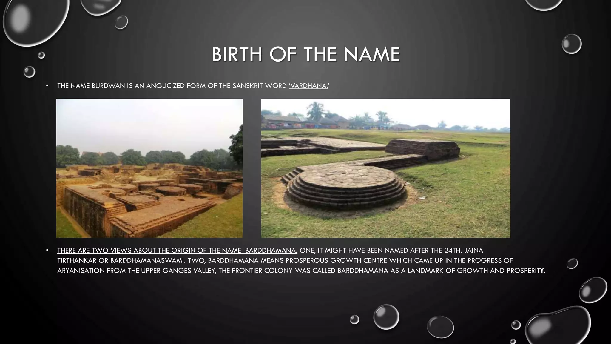 BIRTH OF THE NAME
• THE NAME BURDWAN IS AN ANGLICIZED FORM OF THE SANSKRIT WORD ‘VARDHANA.’
• THERE ARE TWO VIEWS ABOUT THE ORIGIN OF THE NAME BARDDHAMANA. ONE, IT MIGHT HAVE BEEN NAMED AFTER THE 24TH. JAINA
TIRTHANKAR OR BARDDHAMANASWAMI. TWO, BARDDHAMANA MEANS PROSPEROUS GROWTH CENTRE WHICH CAME UP IN THE PROGRESS OF
ARYANISATION FROM THE UPPER GANGES VALLEY, THE FRONTIER COLONY WAS CALLED BARDDHAMANA AS A LANDMARK OF GROWTH AND PROSPERITY.
 