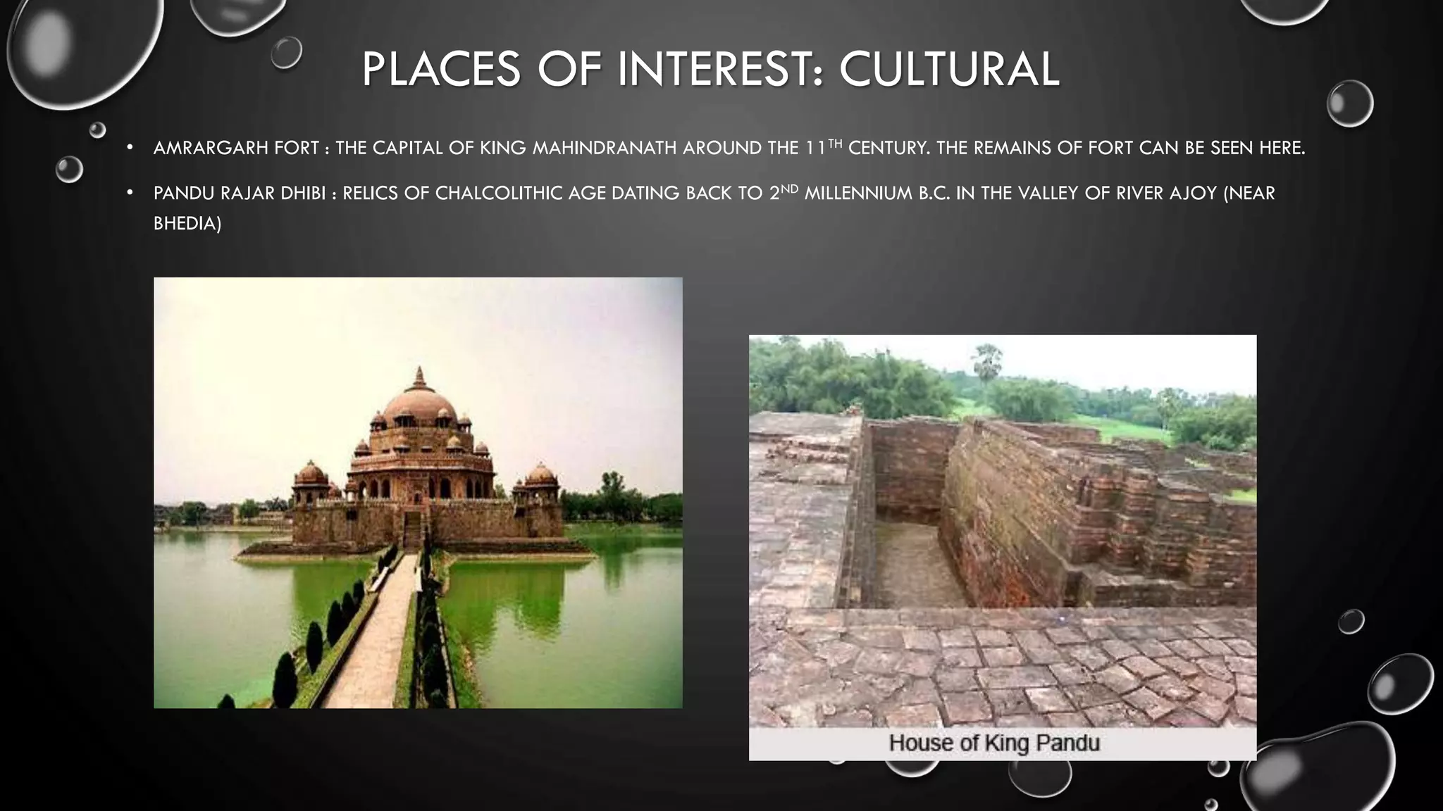 PLACES OF INTEREST: CULTURAL
• AMRARGARH FORT : THE CAPITAL OF KING MAHINDRANATH AROUND THE 11TH CENTURY. THE REMAINS OF FORT CAN BE SEEN HERE.
• PANDU RAJAR DHIBI : RELICS OF CHALCOLITHIC AGE DATING BACK TO 2ND MILLENNIUM B.C. IN THE VALLEY OF RIVER AJOY (NEAR
BHEDIA)
 