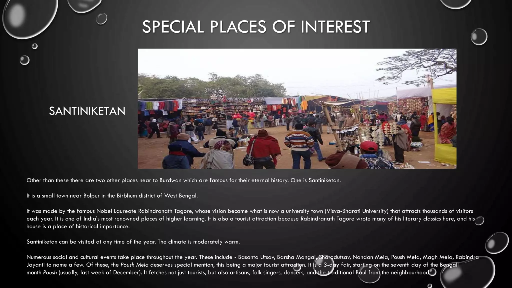 SPECIAL PLACES OF INTEREST
SANTINIKETAN
Other than these there are two other places near to Burdwan which are famous for their eternal history. One is Santiniketan.
It is a small town near Bolpur in the Birbhum district of West Bengal.
It was made by the famous Nobel Laureate Rabindranath Tagore, whose vision became what is now a university town (Visva-Bharati University) that attracts thousands of visitors
each year. It is one of India's most renowned places of higher learning. It is also a tourist attraction because Rabindranath Tagore wrote many of his literary classics here, and his
house is a place of historical importance.
Santiniketan can be visited at any time of the year. The climate is moderately warm.
Numerous social and cultural events take place throughout the year. These include - Basanta Utsav, Barsha Mangal, Sharodutsav, Nandan Mela, Poush Mela, Magh Mela, Rabindra
Jayanti to name a few. Of these, the Poush Mela deserves special mention, this being a major tourist attraction. It is a 3-day fair, starting on the seventh day of the Bengali
month Poush (usually, last week of December). It fetches not just tourists, but also artisans, folk singers, dancers, and the traditional Baul from the neighbourhood.
 