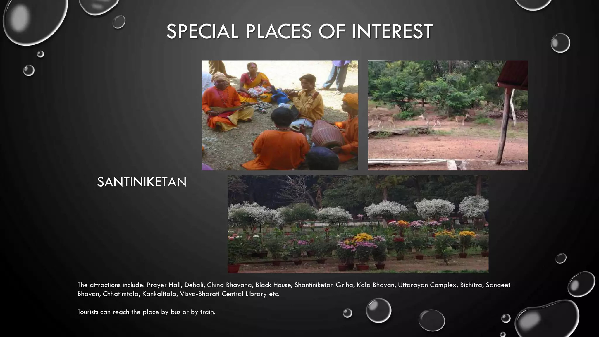 SPECIAL PLACES OF INTEREST
SANTINIKETAN
The attractions include: Prayer Hall, Dehali, China Bhavana, Black House, Shantiniketan Griha, Kala Bhavan, Uttarayan Complex, Bichitra, Sangeet
Bhavan, Chhatimtala, Kankalitala, Visva-Bharati Central Library etc.
Tourists can reach the place by bus or by train.
 