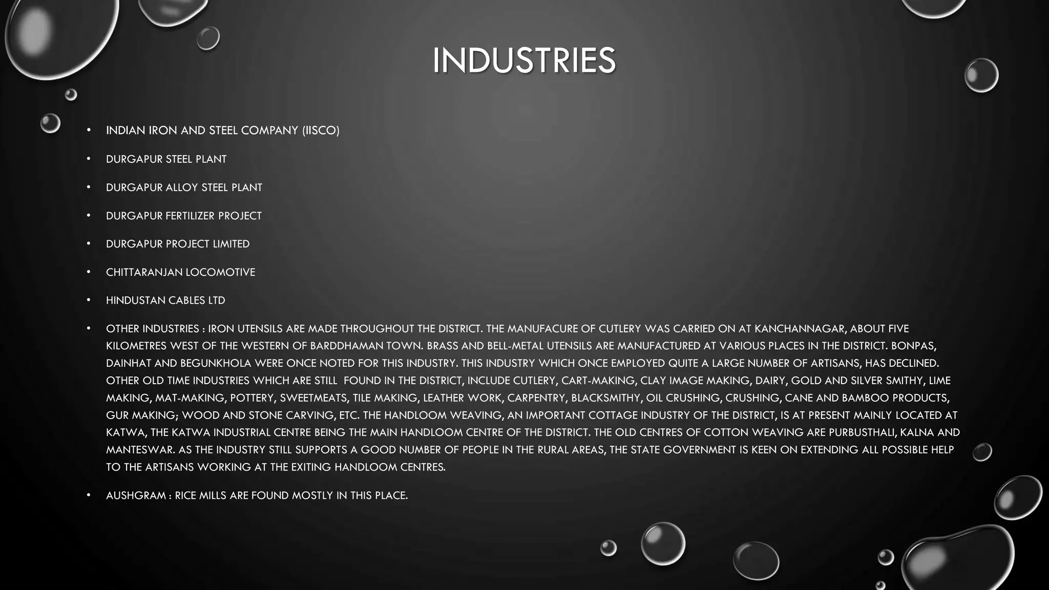 INDUSTRIES
• INDIAN IRON AND STEEL COMPANY (IISCO)
• DURGAPUR STEEL PLANT
• DURGAPUR ALLOY STEEL PLANT
• DURGAPUR FERTILIZER PROJECT
• DURGAPUR PROJECT LIMITED
• CHITTARANJAN LOCOMOTIVE
• HINDUSTAN CABLES LTD
• OTHER INDUSTRIES : IRON UTENSILS ARE MADE THROUGHOUT THE DISTRICT. THE MANUFACURE OF CUTLERY WAS CARRIED ON AT KANCHANNAGAR, ABOUT FIVE
KILOMETRES WEST OF THE WESTERN OF BARDDHAMAN TOWN. BRASS AND BELL-METAL UTENSILS ARE MANUFACTURED AT VARIOUS PLACES IN THE DISTRICT. BONPAS,
DAINHAT AND BEGUNKHOLA WERE ONCE NOTED FOR THIS INDUSTRY. THIS INDUSTRY WHICH ONCE EMPLOYED QUITE A LARGE NUMBER OF ARTISANS, HAS DECLINED.
OTHER OLD TIME INDUSTRIES WHICH ARE STILL FOUND IN THE DISTRICT, INCLUDE CUTLERY, CART-MAKING, CLAY IMAGE MAKING, DAIRY, GOLD AND SILVER SMITHY, LIME
MAKING, MAT-MAKING, POTTERY, SWEETMEATS, TILE MAKING, LEATHER WORK, CARPENTRY, BLACKSMITHY, OIL CRUSHING, CRUSHING, CANE AND BAMBOO PRODUCTS,
GUR MAKING; WOOD AND STONE CARVING, ETC. THE HANDLOOM WEAVING, AN IMPORTANT COTTAGE INDUSTRY OF THE DISTRICT, IS AT PRESENT MAINLY LOCATED AT
KATWA, THE KATWA INDUSTRIAL CENTRE BEING THE MAIN HANDLOOM CENTRE OF THE DISTRICT. THE OLD CENTRES OF COTTON WEAVING ARE PURBUSTHALI, KALNA AND
MANTESWAR. AS THE INDUSTRY STILL SUPPORTS A GOOD NUMBER OF PEOPLE IN THE RURAL AREAS, THE STATE GOVERNMENT IS KEEN ON EXTENDING ALL POSSIBLE HELP
TO THE ARTISANS WORKING AT THE EXITING HANDLOOM CENTRES.
• AUSHGRAM : RICE MILLS ARE FOUND MOSTLY IN THIS PLACE.
 