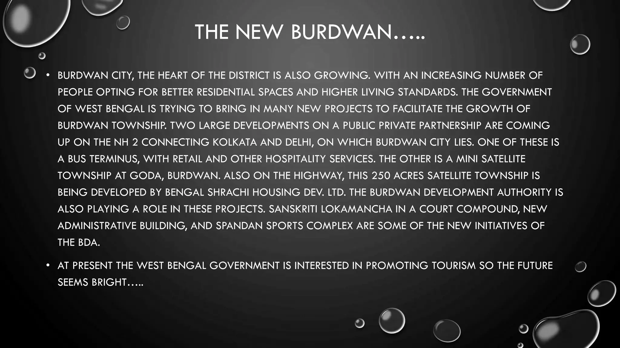 THE NEW BURDWAN…..
• BURDWAN CITY, THE HEART OF THE DISTRICT IS ALSO GROWING. WITH AN INCREASING NUMBER OF
PEOPLE OPTING FOR BETTER RESIDENTIAL SPACES AND HIGHER LIVING STANDARDS. THE GOVERNMENT
OF WEST BENGAL IS TRYING TO BRING IN MANY NEW PROJECTS TO FACILITATE THE GROWTH OF
BURDWAN TOWNSHIP. TWO LARGE DEVELOPMENTS ON A PUBLIC PRIVATE PARTNERSHIP ARE COMING
UP ON THE NH 2 CONNECTING KOLKATA AND DELHI, ON WHICH BURDWAN CITY LIES. ONE OF THESE IS
A BUS TERMINUS, WITH RETAIL AND OTHER HOSPITALITY SERVICES. THE OTHER IS A MINI SATELLITE
TOWNSHIP AT GODA, BURDWAN. ALSO ON THE HIGHWAY, THIS 250 ACRES SATELLITE TOWNSHIP IS
BEING DEVELOPED BY BENGAL SHRACHI HOUSING DEV. LTD. THE BURDWAN DEVELOPMENT AUTHORITY IS
ALSO PLAYING A ROLE IN THESE PROJECTS. SANSKRITI LOKAMANCHA IN A COURT COMPOUND, NEW
ADMINISTRATIVE BUILDING, AND SPANDAN SPORTS COMPLEX ARE SOME OF THE NEW INITIATIVES OF
THE BDA.
• AT PRESENT THE WEST BENGAL GOVERNMENT IS INTERESTED IN PROMOTING TOURISM SO THE FUTURE
SEEMS BRIGHT…..
 
