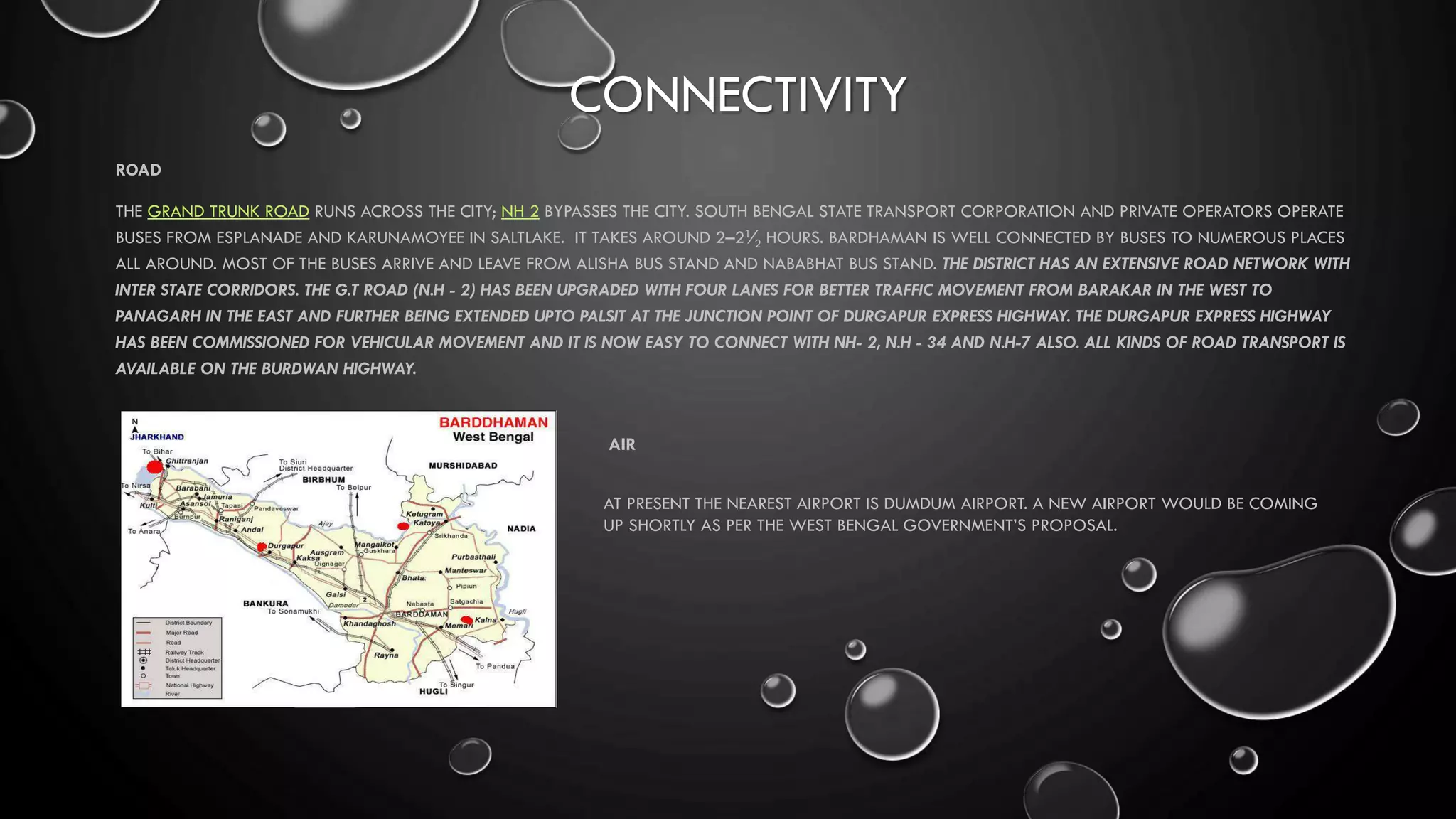 CONNECTIVITY
ROAD
THE GRAND TRUNK ROAD RUNS ACROSS THE CITY; NH 2 BYPASSES THE CITY. SOUTH BENGAL STATE TRANSPORT CORPORATION AND PRIVATE OPERATORS OPERATE
BUSES FROM ESPLANADE AND KARUNAMOYEE IN SALTLAKE. IT TAKES AROUND 2–21⁄2 HOURS. BARDHAMAN IS WELL CONNECTED BY BUSES TO NUMEROUS PLACES
ALL AROUND. MOST OF THE BUSES ARRIVE AND LEAVE FROM ALISHA BUS STAND AND NABABHAT BUS STAND. THE DISTRICT HAS AN EXTENSIVE ROAD NETWORK WITH
INTER STATE CORRIDORS. THE G.T ROAD (N.H - 2) HAS BEEN UPGRADED WITH FOUR LANES FOR BETTER TRAFFIC MOVEMENT FROM BARAKAR IN THE WEST TO
PANAGARH IN THE EAST AND FURTHER BEING EXTENDED UPTO PALSIT AT THE JUNCTION POINT OF DURGAPUR EXPRESS HIGHWAY. THE DURGAPUR EXPRESS HIGHWAY
HAS BEEN COMMISSIONED FOR VEHICULAR MOVEMENT AND IT IS NOW EASY TO CONNECT WITH NH- 2, N.H - 34 AND N.H-7 ALSO. ALL KINDS OF ROAD TRANSPORT IS
AVAILABLE ON THE BURDWAN HIGHWAY.
AIR
AT PRESENT THE NEAREST AIRPORT IS DUMDUM AIRPORT. A NEW AIRPORT WOULD BE COMING
UP SHORTLY AS PER THE WEST BENGAL GOVERNMENT’S PROPOSAL.
 