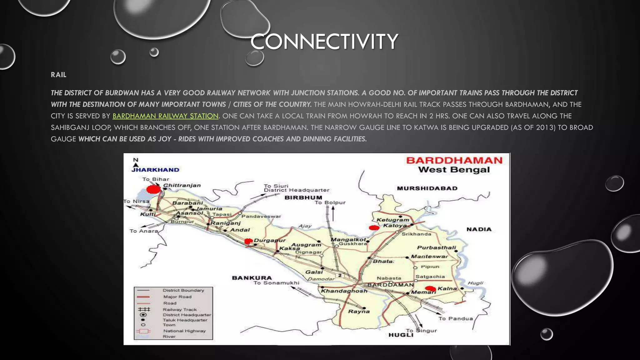 CONNECTIVITY
RAIL
THE DISTRICT OF BURDWAN HAS A VERY GOOD RAILWAY NETWORK WITH JUNCTION STATIONS. A GOOD NO. OF IMPORTANT TRAINS PASS THROUGH THE DISTRICT
WITH THE DESTINATION OF MANY IMPORTANT TOWNS / CITIES OF THE COUNTRY. THE MAIN HOWRAH-DELHI RAIL TRACK PASSES THROUGH BARDHAMAN, AND THE
CITY IS SERVED BY BARDHAMAN RAILWAY STATION. ONE CAN TAKE A LOCAL TRAIN FROM HOWRAH TO REACH IN 2 HRS. ONE CAN ALSO TRAVEL ALONG THE
SAHIBGANJ LOOP, WHICH BRANCHES OFF, ONE STATION AFTER BARDHAMAN. THE NARROW GAUGE LINE TO KATWA IS BEING UPGRADED (AS OF 2013) TO BROAD
GAUGE WHICH CAN BE USED AS JOY - RIDES WITH IMPROVED COACHES AND DINNING FACILITIES.
 