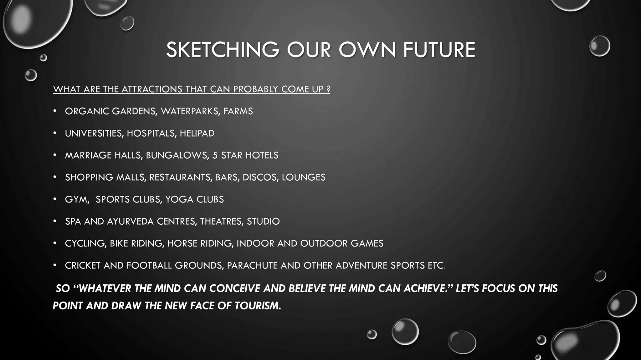 SKETCHING OUR OWN FUTURE
WHAT ARE THE ATTRACTIONS THAT CAN PROBABLY COME UP ?
• ORGANIC GARDENS, WATERPARKS, FARMS
• UNIVERSITIES, HOSPITALS, HELIPAD
• MARRIAGE HALLS, BUNGALOWS, 5 STAR HOTELS
• SHOPPING MALLS, RESTAURANTS, BARS, DISCOS, LOUNGES
• GYM, SPORTS CLUBS, YOGA CLUBS
• SPA AND AYURVEDA CENTRES, THEATRES, STUDIO
• CYCLING, BIKE RIDING, HORSE RIDING, INDOOR AND OUTDOOR GAMES
• CRICKET AND FOOTBALL GROUNDS, PARACHUTE AND OTHER ADVENTURE SPORTS ETC.
SO “WHATEVER THE MIND CAN CONCEIVE AND BELIEVE THE MIND CAN ACHIEVE.” LET’S FOCUS ON THIS
POINT AND DRAW THE NEW FACE OF TOURISM.
 
