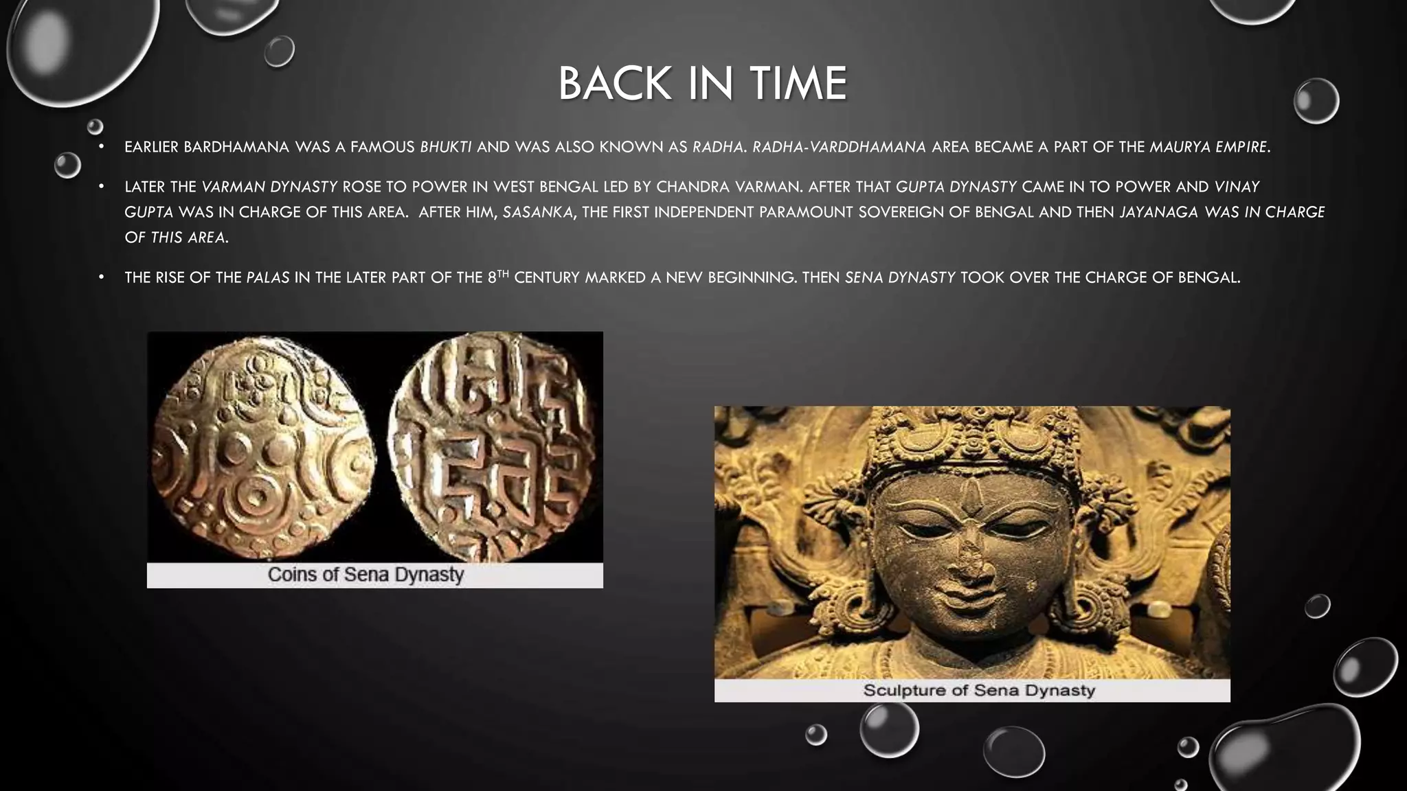 BACK IN TIME
• EARLIER BARDHAMANA WAS A FAMOUS BHUKTI AND WAS ALSO KNOWN AS RADHA. RADHA-VARDDHAMANA AREA BECAME A PART OF THE MAURYA EMPIRE.
• LATER THE VARMAN DYNASTY ROSE TO POWER IN WEST BENGAL LED BY CHANDRA VARMAN. AFTER THAT GUPTA DYNASTY CAME IN TO POWER AND VINAY
GUPTA WAS IN CHARGE OF THIS AREA. AFTER HIM, SASANKA, THE FIRST INDEPENDENT PARAMOUNT SOVEREIGN OF BENGAL AND THEN JAYANAGA WAS IN CHARGE
OF THIS AREA.
• THE RISE OF THE PALAS IN THE LATER PART OF THE 8TH CENTURY MARKED A NEW BEGINNING. THEN SENA DYNASTY TOOK OVER THE CHARGE OF BENGAL.
 