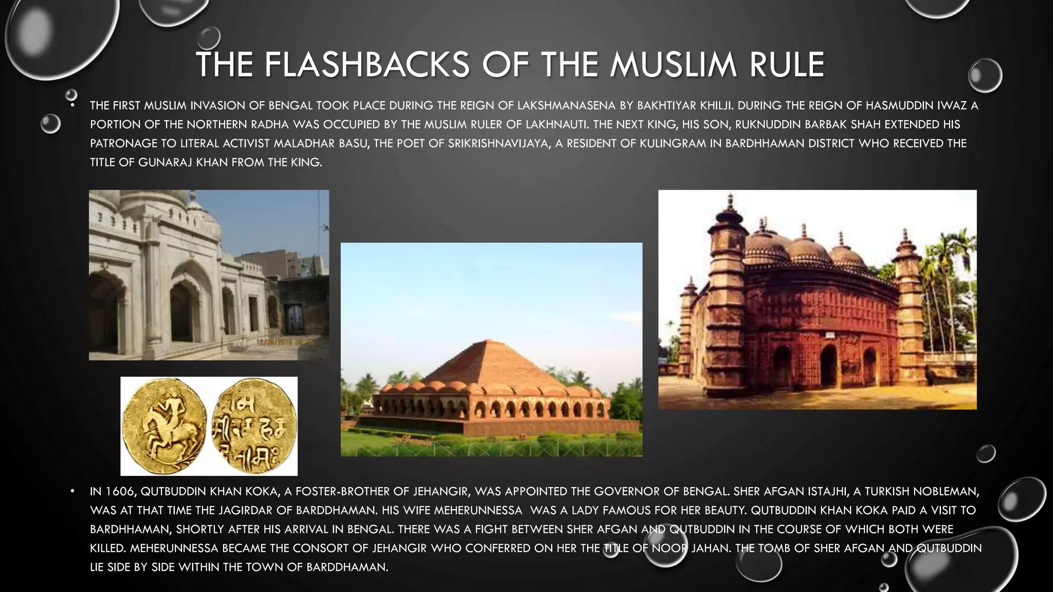 THE FLASHBACKS OF THE MUSLIM RULE
• THE FIRST MUSLIM INVASION OF BENGAL TOOK PLACE DURING THE REIGN OF LAKSHMANASENA BY BAKHTIYAR KHILJI. DURING THE REIGN OF HASMUDDIN IWAZ A
PORTION OF THE NORTHERN RADHA WAS OCCUPIED BY THE MUSLIM RULER OF LAKHNAUTI. THE NEXT KING, HIS SON, RUKNUDDIN BARBAK SHAH EXTENDED HIS
PATRONAGE TO LITERAL ACTIVIST MALADHAR BASU, THE POET OF SRIKRISHNAVIJAYA, A RESIDENT OF KULINGRAM IN BARDHHAMAN DISTRICT WHO RECEIVED THE
TITLE OF GUNARAJ KHAN FROM THE KING.
• IN 1606, QUTBUDDIN KHAN KOKA, A FOSTER-BROTHER OF JEHANGIR, WAS APPOINTED THE GOVERNOR OF BENGAL. SHER AFGAN ISTAJHI, A TURKISH NOBLEMAN,
WAS AT THAT TIME THE JAGIRDAR OF BARDDHAMAN. HIS WIFE MEHERUNNESSA WAS A LADY FAMOUS FOR HER BEAUTY. QUTBUDDIN KHAN KOKA PAID A VISIT TO
BARDHHAMAN, SHORTLY AFTER HIS ARRIVAL IN BENGAL. THERE WAS A FIGHT BETWEEN SHER AFGAN AND QUTBUDDIN IN THE COURSE OF WHICH BOTH WERE
KILLED. MEHERUNNESSA BECAME THE CONSORT OF JEHANGIR WHO CONFERRED ON HER THE TITLE OF NOOR JAHAN. THE TOMB OF SHER AFGAN AND QUTBUDDIN
LIE SIDE BY SIDE WITHIN THE TOWN OF BARDDHAMAN.
 