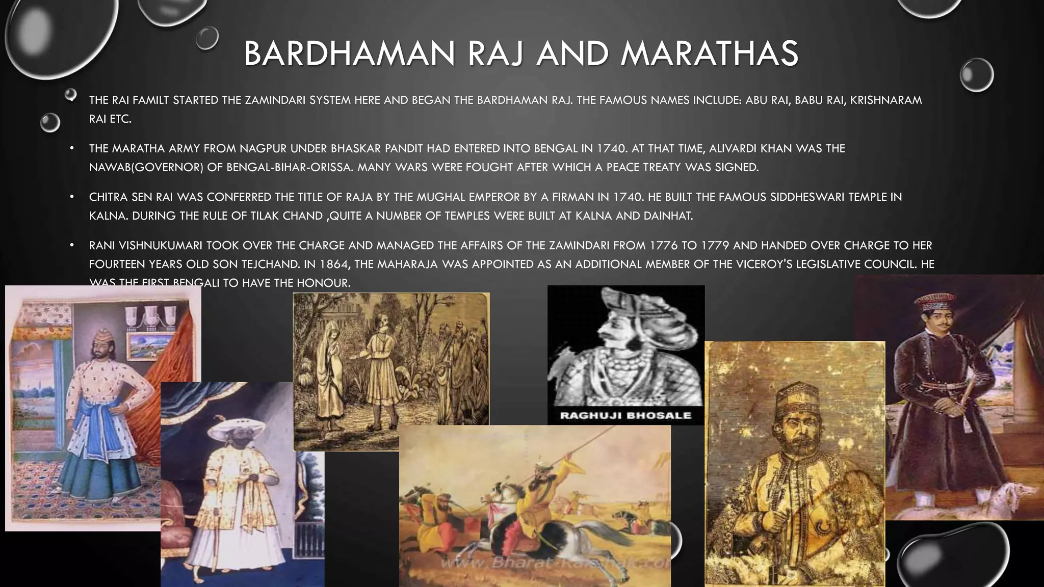 BARDHAMAN RAJ AND MARATHAS
• THE RAI FAMILT STARTED THE ZAMINDARI SYSTEM HERE AND BEGAN THE BARDHAMAN RAJ. THE FAMOUS NAMES INCLUDE: ABU RAI, BABU RAI, KRISHNARAM
RAI ETC.
• THE MARATHA ARMY FROM NAGPUR UNDER BHASKAR PANDIT HAD ENTERED INTO BENGAL IN 1740. AT THAT TIME, ALIVARDI KHAN WAS THE
NAWAB(GOVERNOR) OF BENGAL-BIHAR-ORISSA. MANY WARS WERE FOUGHT AFTER WHICH A PEACE TREATY WAS SIGNED.
• CHITRA SEN RAI WAS CONFERRED THE TITLE OF RAJA BY THE MUGHAL EMPEROR BY A FIRMAN IN 1740. HE BUILT THE FAMOUS SIDDHESWARI TEMPLE IN
KALNA. DURING THE RULE OF TILAK CHAND ,QUITE A NUMBER OF TEMPLES WERE BUILT AT KALNA AND DAINHAT.
• RANI VISHNUKUMARI TOOK OVER THE CHARGE AND MANAGED THE AFFAIRS OF THE ZAMINDARI FROM 1776 TO 1779 AND HANDED OVER CHARGE TO HER
FOURTEEN YEARS OLD SON TEJCHAND. IN 1864, THE MAHARAJA WAS APPOINTED AS AN ADDITIONAL MEMBER OF THE VICEROY'S LEGISLATIVE COUNCIL. HE
WAS THE FIRST BENGALI TO HAVE THE HONOUR.
 