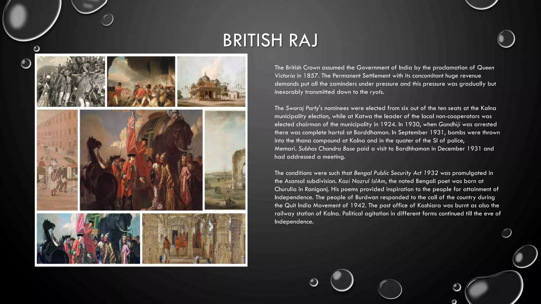 BRITISH RAJ
The British Crown assumed the Government of India by the proclamation of Queen
Victoria in 1857. The Permanent Settlement with its concomitant huge revenue
demands put all the zaminders under pressure and this pressure was gradually but
inexorably transmitted down to the ryots.
The Swaraj Party's nominees were elected from six out of the ten seats at the Kalna
municipality election, while at Katwa the leader of the local non-cooperators was
elected chairman of the municipality in 1924. In 1930, when Gandhiji was arrested
there was complete hartal at Barddhaman. In September 1931, bombs were thrown
into the thana compound at Kalna and in the quater of the SI of police,
Memari. Subhas Chandra Bose paid a visit to Bardhhaman in December 1931 and
had addressed a meeting.
The conditions were such that Bengal Public Security Act 1932 was promulgated in
the Asansol subdivision. Kazi Nazrul IslAm, the noted Bengali poet was born at
Churulia in Raniganj. His poems provided inspiration to the people for attainment of
Independence. The people of Burdwan responded to the call of the country during
the Quit India Movement of 1942. The post office of Kashiara was burnt as also the
railway station of Kalna. Political agitation in different forms continued till the eve of
Independence.
 