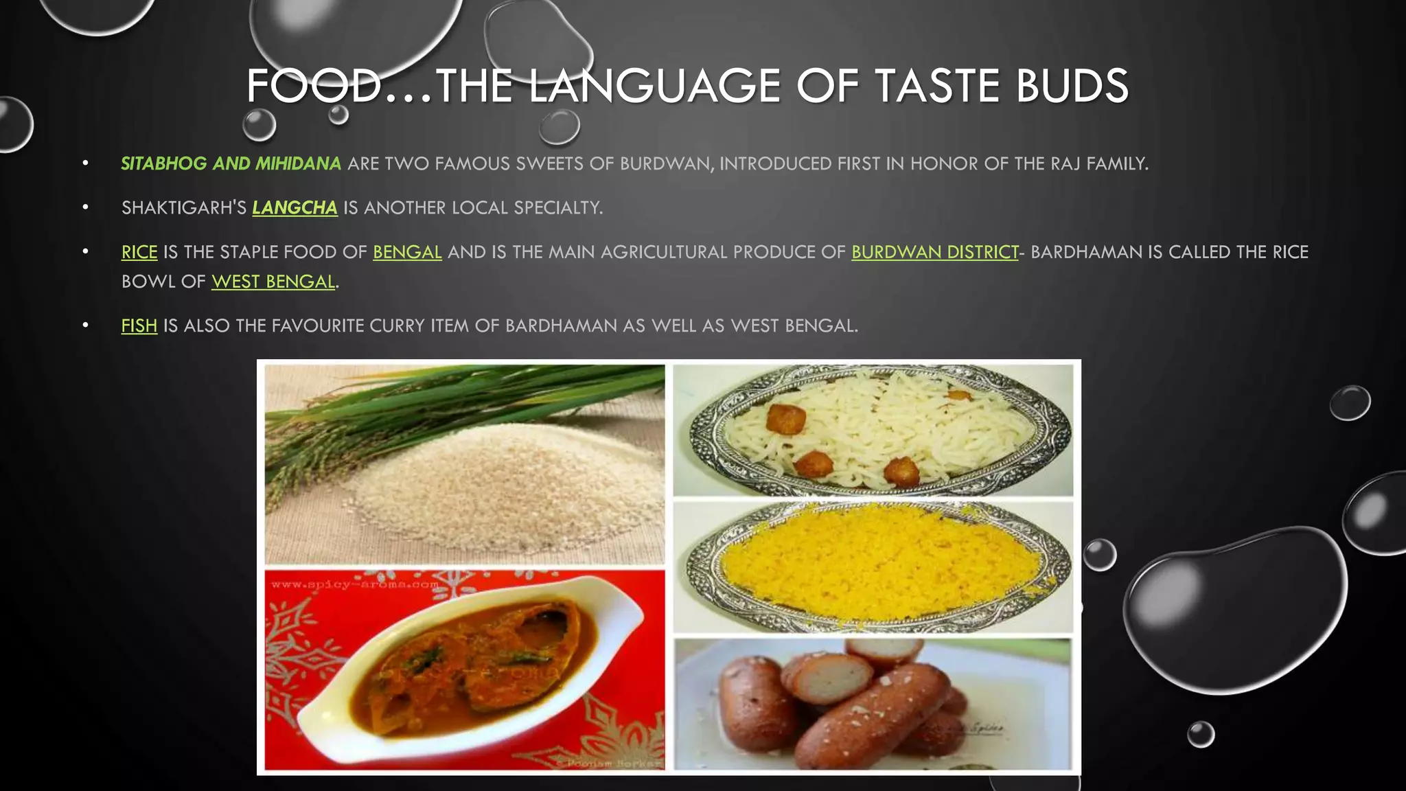 FOOD…THE LANGUAGE OF TASTE BUDS
• SITABHOG AND MIHIDANA ARE TWO FAMOUS SWEETS OF BURDWAN, INTRODUCED FIRST IN HONOR OF THE RAJ FAMILY.
• SHAKTIGARH'S LANGCHA IS ANOTHER LOCAL SPECIALTY.
• RICE IS THE STAPLE FOOD OF BENGAL AND IS THE MAIN AGRICULTURAL PRODUCE OF BURDWAN DISTRICT- BARDHAMAN IS CALLED THE RICE
BOWL OF WEST BENGAL.
• FISH IS ALSO THE FAVOURITE CURRY ITEM OF BARDHAMAN AS WELL AS WEST BENGAL.
 