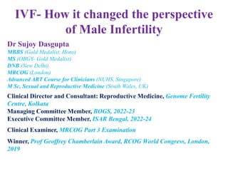 IVF- How it changed the perspective
of Male Infertility
Dr Sujoy Dasgupta
MBBS (Gold Medalist, Hons)
MS (OBGY- Gold Medalist)
DNB (New Delhi)
MRCOG (London)
Advanced ART Course for Clinicians (NUHS, Singapore)
M Sc, Sexual and Reproductive Medicine (South Wales, UK)
Clinical Director and Consultant: Reproductive Medicine, Genome Fertility
Centre, Kolkata
Managing Committee Member, BOGS, 2022-23
Executive Committee Member, ISAR Bengal, 2022-24
Clinical Examiner, MRCOG Part 3 Examination
Winner, Prof Geoffrey Chamberlain Award, RCOG World Congress, London,
2019
 