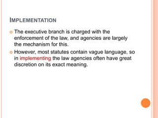 IMPLEMENTATION
 The executive branch is charged with the
enforcement of the law, and agencies are largely
the mechanism for this.
 However, most statutes contain vague language, so
in implementing the law agencies often have great
discretion on its exact meaning.
 
