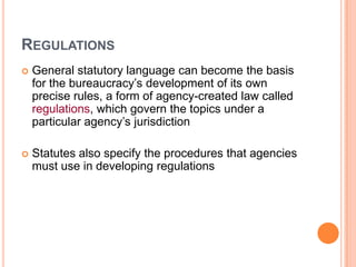 REGULATIONS
 General statutory language can become the basis
for the bureaucracy’s development of its own
precise rules, a form of agency-created law called
regulations, which govern the topics under a
particular agency’s jurisdiction
 Statutes also specify the procedures that agencies
must use in developing regulations
 
