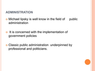 ADMINISTRATION
 Michael lipsky is well know in the field of public
administration
 It is concerned with the implementation of
government policies
 Classic public administration underpinned by
professional and politicians.
 