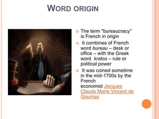WORD ORIGIN
 The term "bureaucracy"
is French in origin
 It combines of French
word bureau – desk or
office – with the Greek
word kratos – rule or
political power
 It was coined sometime
in the mid-1700s by the
French
economist Jacques
Claude Marie Vincent de
Gournay
 