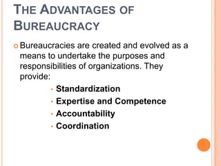 THE ADVANTAGES OF
BUREAUCRACY
 Bureaucracies are created and evolved as a
means to undertake the purposes and
responsibilities of organizations. They
provide:
• Standardization
• Expertise and Competence
• Accountability
• Coordination
 
