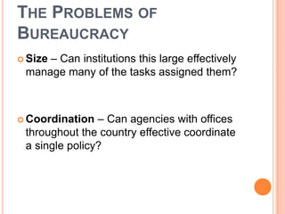 THE PROBLEMS OF
BUREAUCRACY
 Size – Can institutions this large effectively
manage many of the tasks assigned them?
 Coordination – Can agencies with offices
throughout the country effective coordinate
a single policy?
 