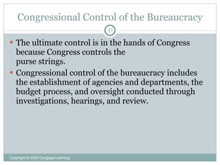Congressional Control of the Bureaucracy
                                    31

 The ultimate control is in the hands of Congress
  because Congress controls the
  purse strings.
 Congressional control of the bureaucracy includes
  the establishment of agencies and departments, the
  budget process, and oversight conducted through
  investigations, hearings, and review.




Copyright © 2009 Cengage Learning
 