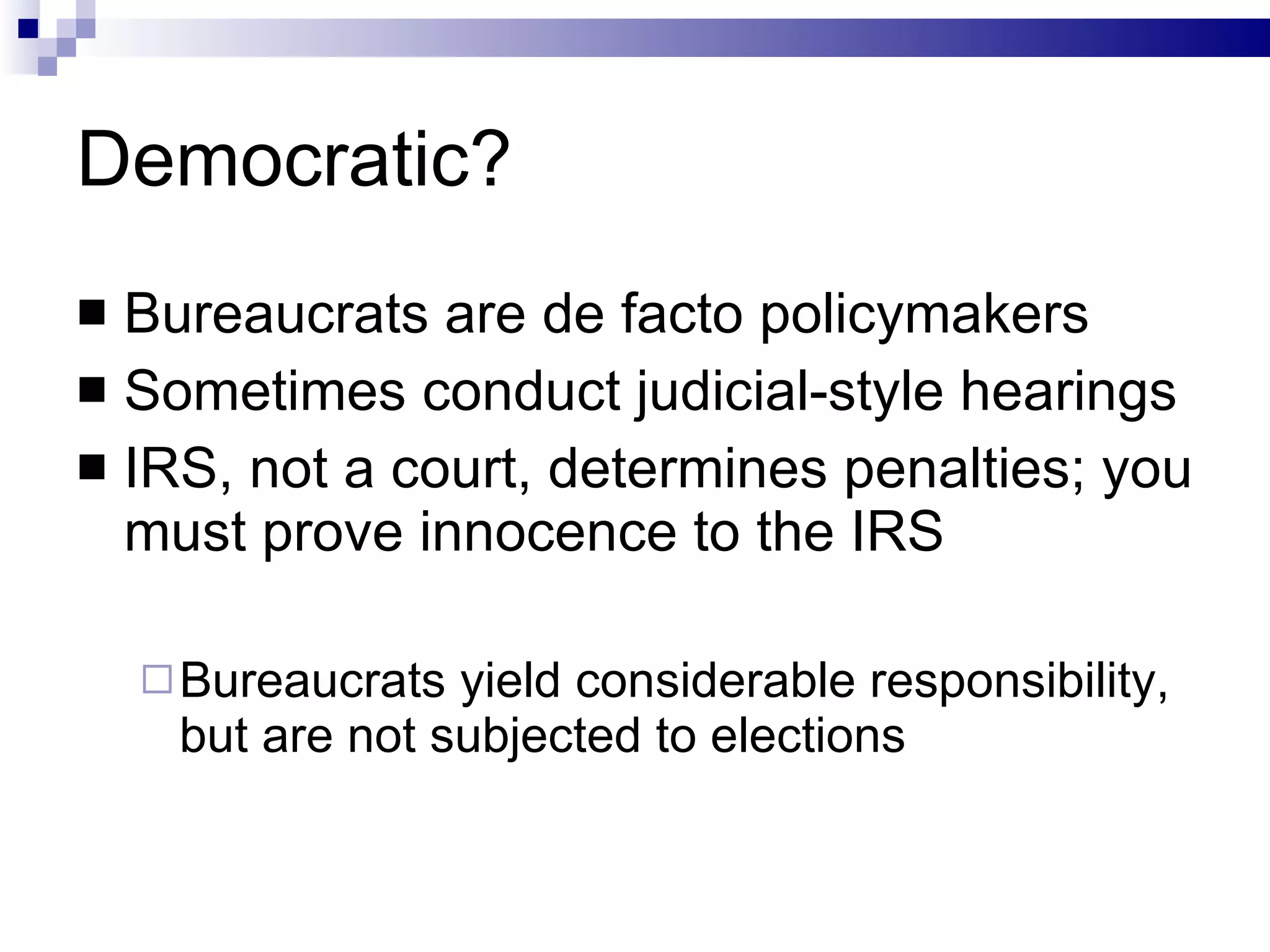 Democratic? Bureaucrats are de facto policymakers Sometimes conduct judicial-style hearings IRS, not a court, determines penalties; you must prove innocence to the IRS Bureaucrats yield considerable responsibility, but are not subjected to elections 