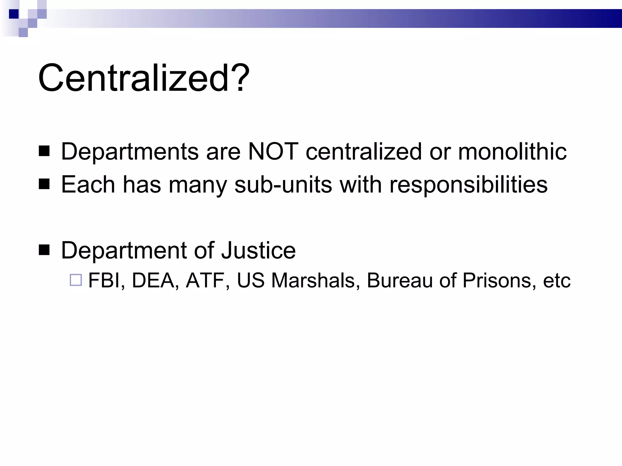 Centralized? Departments are NOT centralized or monolithic Each has many sub-units with responsibilities Department of Justice FBI, DEA, ATF, US Marshals, Bureau of Prisons, etc 