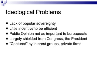 Ideological Problems Lack of popular sovereignty Little incentive to be efficient Public Opinion not as important to bureaucrats Largely shielded from Congress, the President “ Captured” by interest groups, private firms 