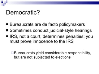 Democratic? Bureaucrats are de facto policymakers Sometimes conduct judicial-style hearings IRS, not a court, determines penalties; you must prove innocence to the IRS Bureaucrats yield considerable responsibility, but are not subjected to elections 
